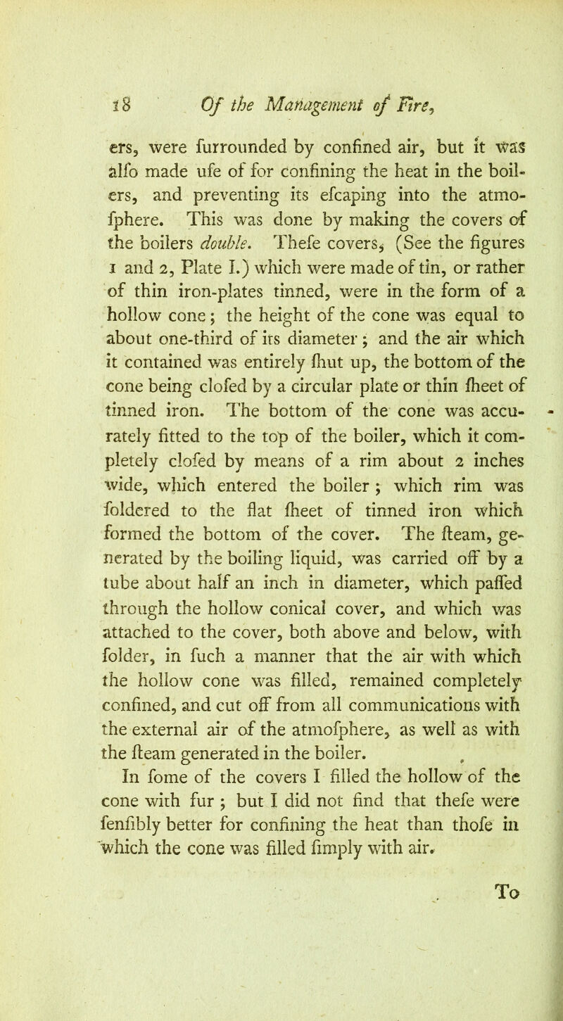 I ers, were furrounded by confined air, but it was alfo made ufe of for confining the heat in the boil- ers, and preventing its efcaping into the atmo- fphere. This was done by making the covers oi the boilers double, Thefe covers^ (See the figures I and 2, Plate I.) which were made of tin, or rather of thin iron-plates tinned, were in the form of a hollow cone; the height of the cone was equal to about one-third of its diameter; and the air which it contained was entirely fhut up, the bottom of the cone being clofed by a circular plate or thin fheet of tinned iron. The bottom of the cone was accu- rately fitted to the top of the boiler, which it com- pletely clofed by means of a rim about 2 inches wide, which entered the boiler ; which rim was foldcred to the flat fheet of tinned iron which formed the bottom of the cover. The fleam, ge- nerated by the boiling liquid, was carried off by a lube about half an inch in diameter, which paffed through the hollow conical cover, and which v/as attached to the cover, both above and below, with folder, in fuch a manner that the air with which the hollow cone was filled, remained completely confined, and cut off from all communications with the external air of the atrnofphere, as well as with the fleam generated in the boiler. In fome of the covers I filled the hollow of the cone with fur ; but I did not find that thefe were fenfibly better for confining the heat than thofe in which the cone was filled fimply with air.. To