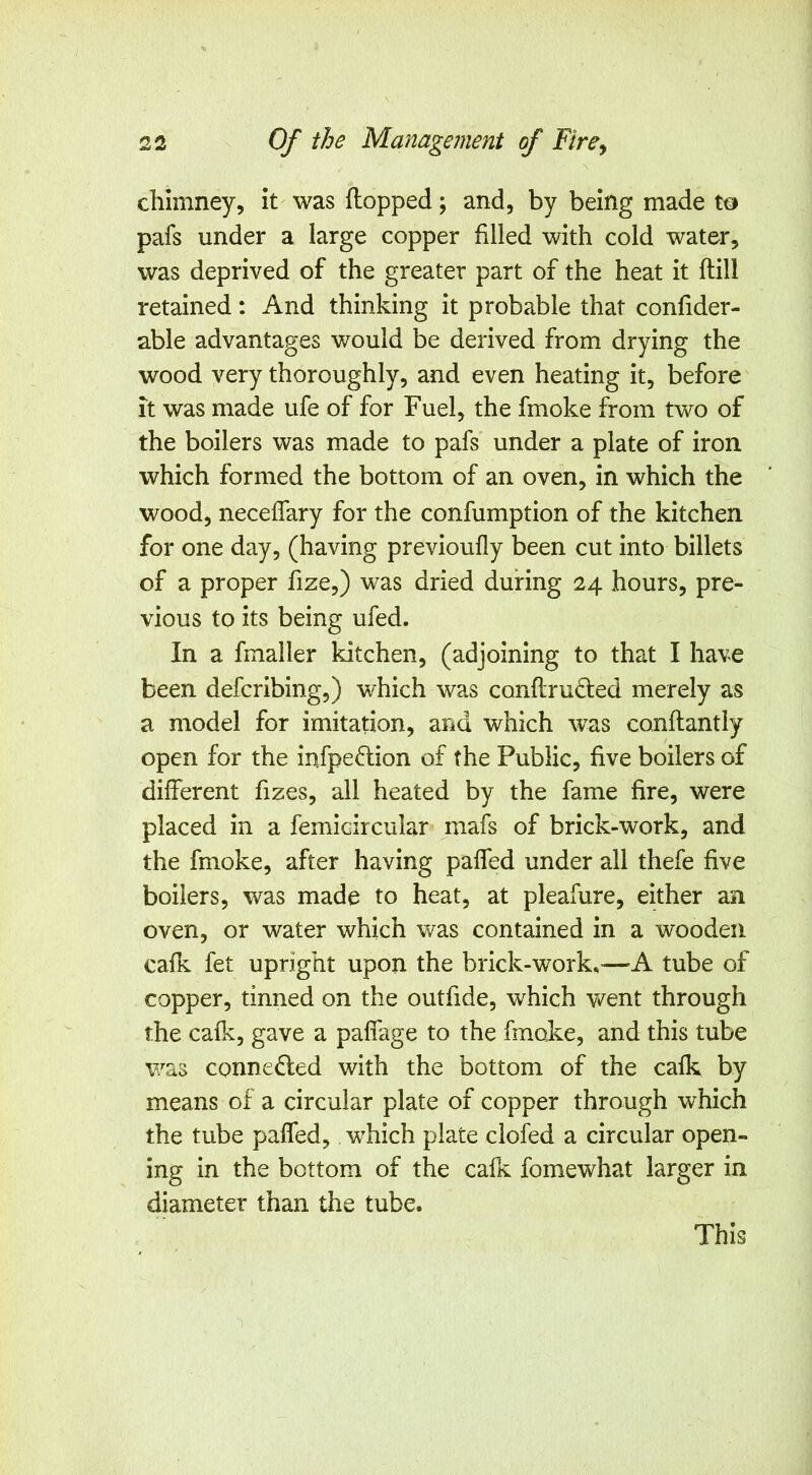 chimney, it was flopped; and, by being made pafs under a large copper filled with cold water, was deprived of the greater part of the heat it flill retained: And thinking it probable that confider- able advantages would be derived from drying the wood very thoroughly, and even heating it, before It was made ufe of for Fuel, the fmoke from two of the boilers was made to pafs under a plate of iron which formed the bottom of an oven, in which the wood, neceffary for the confumption of the kitchen for one day, (having previoufly been cut into billets of a proper fize,) was dried during 24 hours, pre- vious to its being ufed. In a fmaller kitchen, (adjoining to that I have been defcribing,) which was conflmded merely as a model for imitation, and which was conflantly open for the infpe^lion of the Public, five boilers of different fizes, all heated by the fame fire, were placed in a femicircular mafs of brick-work, and the fmoke, after having paffed under all thefe five boilers, was made to heat, at pleafure, either an oven, or water which was contained in a wooden cafk fet upright upon the brick-work,—-K tube of copper, tinned on the outfide, which went through the cafk, gave a paffage to the fmoke, and this tube was connedled with the bottom of the cafk by means of a circular plate of copper through which the tube paffed, which plate clofed a circular open- ing in the bottom of the cafe fomewhat larger in diameter than the tube. This