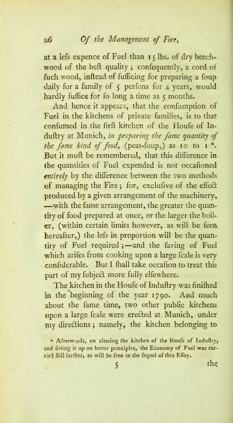 at a lefs expence of Fuel than 15 lbs. of dry beech- wood of the befl quality ; confequently, a cord of fuch wood, inftead of fufficing for preparing a foup daily for a family of 5 perfons for 4 years, would hardly fuffice for fo long a time as 5 months. And hence it appears, that the confumption of Fuel in the kitchens of private families, is to that confumed in the firfl kitchen of the Houfe of In- duftry at Munich, in preparing the fame quantity of the fame kind of food^ (peas-foup,) as 10 to i *. But it muft be remembered, that this difference in the quantities of Fuel expended is not occafioned entirely by the difference between the two methods of managing the Fire; for, exciufive of the effe<3: produced by a given arrangement of the machinery, —with the fame arrangement, the greater the quan- tity of food prepared at once, or the larger the boil- er, (within certain limits however, as will be feen hereafter,) the lefs in proportion will be the quan- tity of Fuel required ;—and the faving of Fuel which arifes from cooking upon a large fcale is very confiderable. But I fhall take occafion to treat this part of my fubjed more fully elfewhere. The kitchen in the Houfe of Induftry was finiffied in the beginning of the year 1790. And much about the fame time, two other public kitchens upon a large fcale were eredted at Munich, under my diredlions; namely, the kitchen belonging to * Afterwards, on altering the kitchen of the Houfe of Induftry, and fitting it up on better principles, the Economy of Fuel was car- ried ftill farther, as will be feen in the fequel of this Elfay. 5 thq