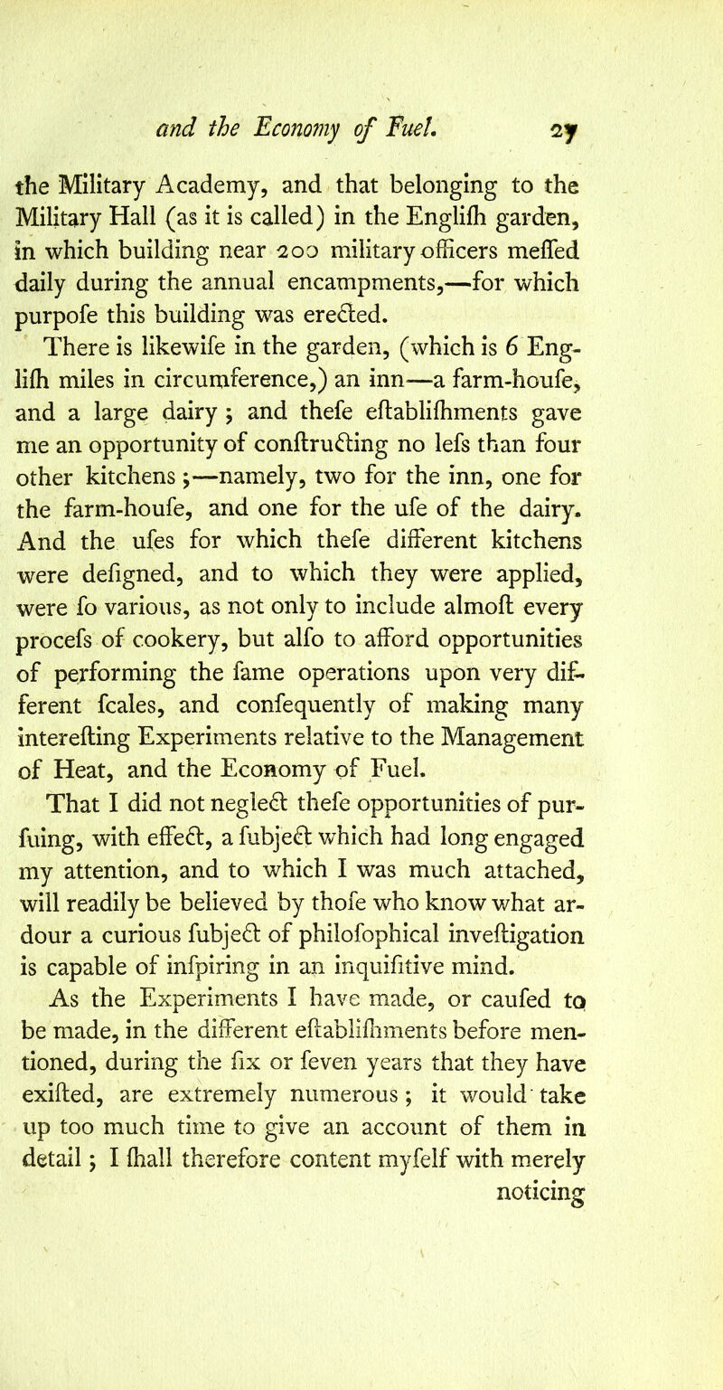 the Military Academy, and that belonging to the Military Hall (as it is called) in the Englifh garden, in which building near 200 military officers meffed daily during the annual encampments,—for which purpofe this building was eredled. There is likewife in the garden, (which is 6 Eng- liffi miles in circumference,) an inn-—a farm-houfe, and a large dairy ; and thefe eflabliffiments gave me an opportunity of conftru<^ing no lefs than four other kitchens ;—namely, two for the inn, one for the farm-houfe, and one for the ufe of the dairy. And the ufes for which thefe different kitchens were defigned, and to which they were applied, were fo various, as not only to include almoft every procefs of cookery, but alfo to afford opportunities of performing the fame operations upon very dif- ferent fcales, and confequently of making many interefting Experiments relative to the Management of Heat, and the Economy of Fuel. That I did not negledl thefe opportunities of pur- fuing, with effeft, a fubje^ which had long engaged my attention, and to which I was much attached, will readily be believed by thofe who know what ar- dour a curious fubjed: of philofophical inveftigation is capable of infpiring in an inquifitive mind. As the Experiments I have made, or caufed to be made, in the different eftabliffiments before men- tioned, during the fix or feven years that they have exifted, are extremely numerous; it would take up too much time to give an account of them in detail; I ffiall therefore content myfelf with merely noticing