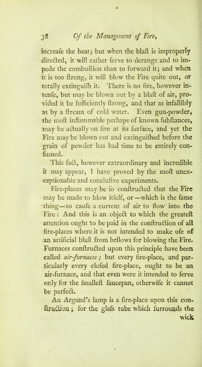 increafe the heat ^ but when the blaft is improperly dire^led, it will rather ferve to derange and to im- pede the combuftion than to forward it; and when it ia too ftrongj it will blow the Fire quite out, or totally extinguilh it« There is no hre, however in- tenfe, but may be blown out by a blaft of air, pro- vided it be fufficiently ftrong, and that as infallibly as by a ftream of cold water. Even gun-powder^ the moft inflammable perhaps of known fubftances, may be actually on lire at its furface, and yet the Fire may be blown out and extinguilhed before the grain of powder has had time to be entirely con- fumed. This fact, however extraordinary and incredible ^ it may appear, I have proved by the moft unex- ceptionable and conclufive experiments. Fire-places may be fo conftructed that the Fire may be made to blow itfelf, or—which is the fame thing—to caufe a current of air to flow into the Fire: And this is an objed: to which the greateft attention ought to be paid in the conftrudion of all hre-places where it is not intended to make ufe of .an artificial blaft from bellows for blowing the Fire. Furnaces conftrufted upon this principle have been called air furnaces ; but every fire-place, and par- frcularly every clofed fire-place, ought to be an air-furnace, and that even were it intended to ferve only for the fmalleft faucepan, otherwife it cannot be perfed:. An Argand’s lamp is a fire-place upon this con- ftrudion \ for the glafs tube which furrounds the wick