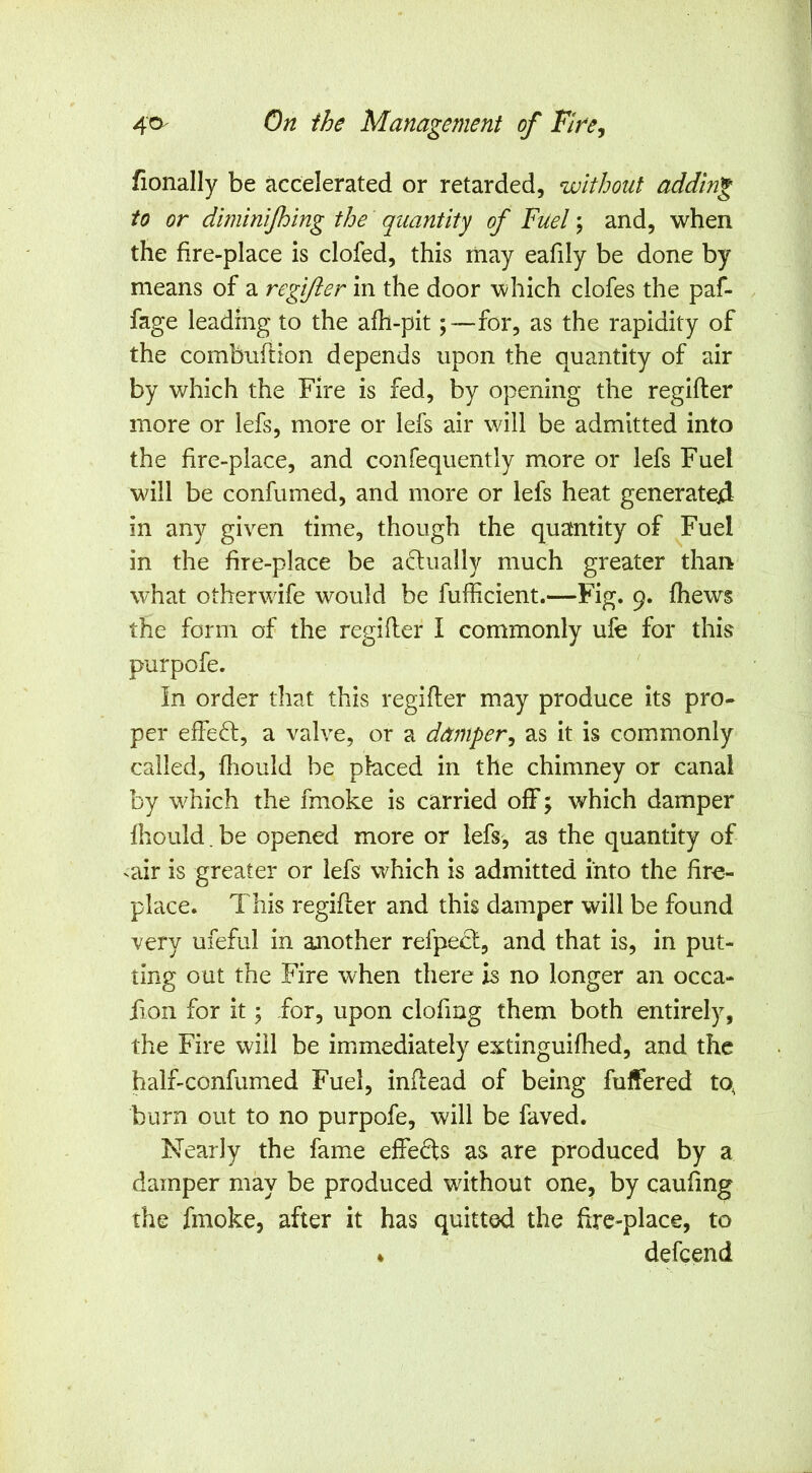 tonally be accelerated or retarded, without adding to or diminijhing the quantity of Fuel; and, when the fire-place is clofed, this may eafily be done by means of a regifter in the door which clofes the paf- fage leading to the afh-pit ;~~for, as the rapidity of the combiiftion depends upon the quantity of air by which the Fire is fed, by opening the regifter more or lefs, more or lefs air will be admitted into the fire-place, and confequently more or lefs Fuel will be confumed, and more or lefs heat generated in any given time, though the quantity of Fuel in the fire-place be adually much greater than what otherwife would be fufficient.—Fig. 9. fhews the form of the regifter I commonly ufe for this purpofe. In order that this regifter may produce its pro- per effect, a valve, or a damper^ as it is commonly called, fhould be placed in the chimney or canal by which the fmoke is carried off; which damper fhould.be opened more or lefs, as the quantity of ^air is greater or lefs which is admitted into the fire- place. This regifter and this damper will be found very ufeful in another refpect, and that is, in put- ting out the Fire when there is no longer an occa- fion for it; for, upon clofing them both entirely, the Fire will be immediately extinguifhed, and the half-confumed Fuel, inftead of being fulfered tq burn out to no purpofe, will be faved. Nearly the fame effefts as are produced by a damper may be produced without one, by caufing the fmoke, after it has quitted the fire-place, to * defcend