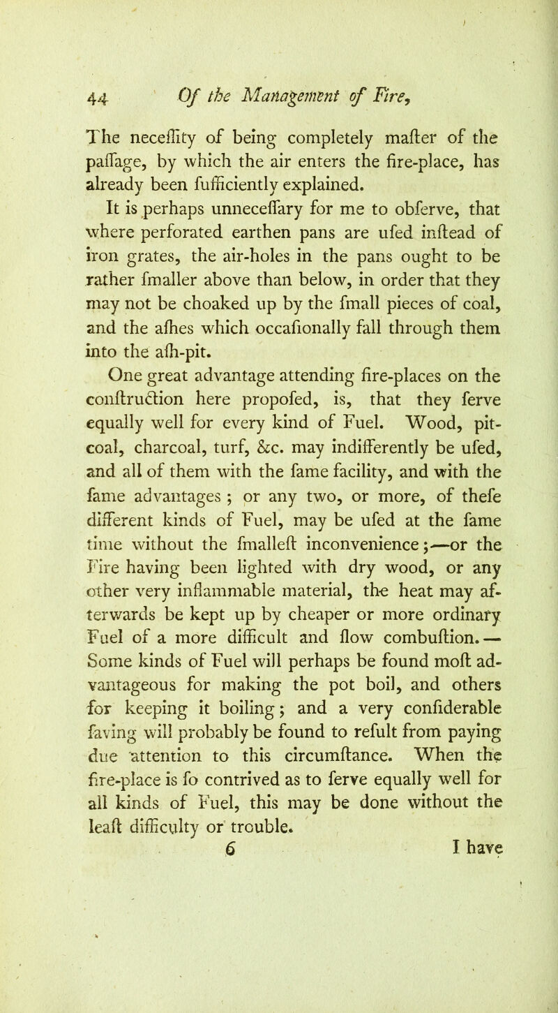 The neceflity of being completely mafter of the paiTage, by which the air enters the fire-place, has already been fufficiently explained. It is perhaps unneceflary for me to obferve, that where perforated earthen pans are ufed inftead of iron grates, the air-holes in the pans ought to be rather fmaller above than below, in order that they may not be choaked up by the fmall pieces of coal, and the afiies which occafionally fall through them into the a(h-pit. One great advantage attending fire-places on the conltruclion here propofed, is, that they ferve equally well for every kind of Fuel. Wood, pit- coal, charcoal, turf, &c. may indifferently be ufed, and all of them with the fame facility, and with the fame advantages ; or any two, or more, of thefe different kinds of Fuel, may be ufed at the fame time without the fmalleft inconvenience;—or the Fire having been lighted with dry wood, or any other very inflammable material, the heat may af- terv/ards be kept up by cheaper or more ordinary Fuel of a more difficult and flow combuflion.— Some kinds of Fuel will perhaps be found mofl; ad- vantageous for making the pot boil, and others for keeping it boiling; and a very confiderable faving will probably be found to refult from paying due attention to this circumflance. When the fire-place is fo contrived as to ferve equally well for all ^nds of Fuel, this may be done without the leaft difficulty or trouble* 6 I have