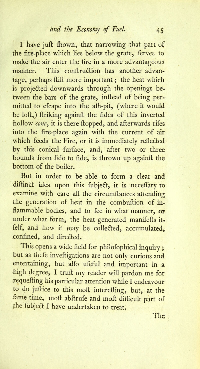 I and the Economy of Fuel* 45 I have juft ftiown, that narrowing that part of the fire-place which lies below the grate, ferves to make the air enter the fire in a more advantageous manner. This conftru(ftion has another advan- tage, perhaps ftill more important; the heat which is projedied downwards through the openings be- tween the bars of the grate, inftead of being per- mitted to efcape into the afh-pit, (where it would be loft,) ftriking againft the fides of this inverted hollow cone^ it is there ftopped, and afterwards rifes into the fire-place again with the current of air which feeds the Fire, or it is immediately reflected by this conical furface, and, after two or three bounds from fide to fide, is thrown up againft the bottom of the boiler. But in order to be able to form a clear and diftindt idea upon this fubjedt, it is neceflary to examine with care all the circumftances attending the generation of heat in the combuftion of in- flammable bodies, and to fee in what manner, or under what form, the heat generated manifefts it- felf, and how it may be colledted, accumulated, confined, and diredled. This opens a wide field for philofophical inquiry; but as thefe inveftigations are not only curious and entertaining, but alfo ufeful and important in a high degree, I truft my reader will pardon me for requefting his particular attention while 1 endeavour to do juftice to this moft interefting, but, at the fame time, moft abftrufe and moft difficult part of the fubjedt I have undertaken to treat.