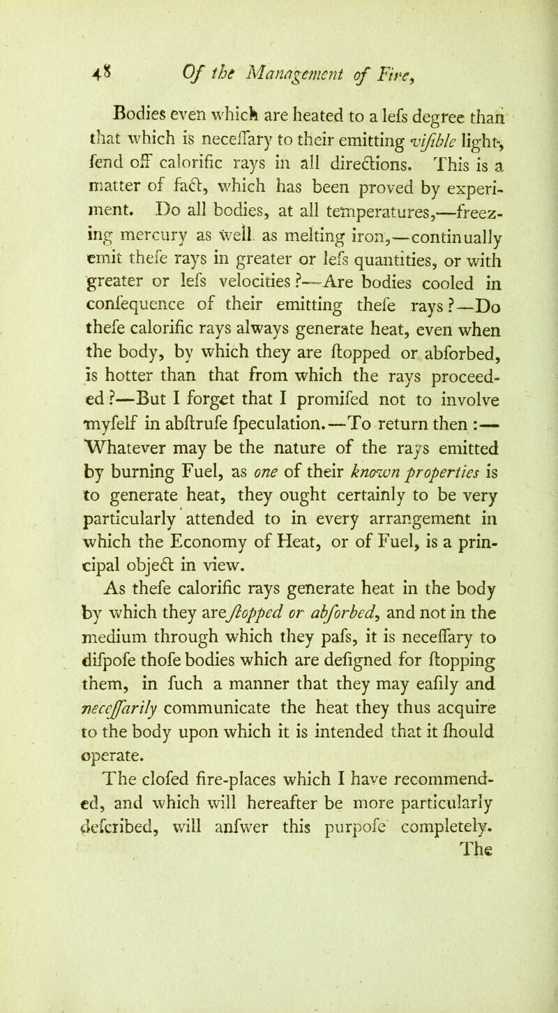 Bodies even wliick are heated to a lefs degree than that which is necelTary to their emitting vftble light-, fend olf calorific rays in all diredions. This is a matter of fad, which has been proved by experi- ment. Do all bodies, at all temperatures,—freez- ing mercury as tvell. as melting iron,—continually emit thefe rays in greater or lefs quantities, or with 'greater or lefs velocities ?—Are bodies cooled in confequence of their emitting thefe rays?—Do thefe calorific rays always generate heat, even when the body, by which they are flopped or abforbed, is hotter than that from which the rays proceed- ed ?—But I forget that I promifed not to involve Tnyfelf in abflrufe fpeculation.—To return then :— Whatever may be the nature of the rays emitted by burning Fuel, as one of their known properties is to generate heat, they ought certainly to be very particularly attended to in every arrangement in which the Economy of Heat, or of Fuel, is a prin- cipal objed in view. As thefe calorific rays generate heat in the body by which they areflopped or abforbed^ and not in the medium through which they pafs, it is neceffary to difpofe thofe bodies which are defigned for flopping them, in fuch a manner that they may eafily and necejfarily communicate the heat they thus acquire to the body upon which it is intended that it fhould operate. The clofed fire-places which I have recommend- ed, and which will hereafter be more particularly deferibed, will anfwer this purpofe completely. The