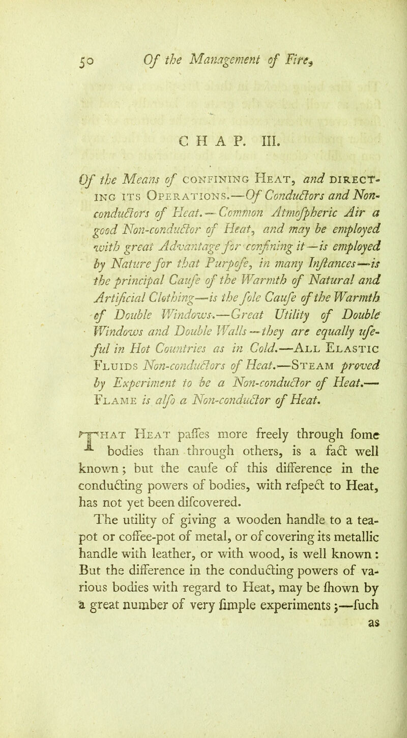 CHAP. III. Of the Means of confining Heat, and direct- ing ITS Operations.—Of Condudors andNon~ conduBors of Heat, — Common Atmofpheric Air a good Non-conduBor of Heatj and may he employed with great Advantage for corfnlng it—is employed by Nature for that Purpofe^ in many Injiances-^is the principal Caufe of the Warmth of Natural and Artificial Clothing—is the foie Caufe of the Warmth 'of Double Windows-,—-Great Utility of Double ■ Windows and Double Walls—they are equally ufe« ful in Hot Countries as in Cold,—All Elastic Fluids Non-conduBors of Heat,-—Steam proved by Experiment to be a Non-conduBor of Heat,— Flame is alfo a Non-conduBor of Heat, ^^hat FIeat palTes more freely through fomc bodies than through others, is a fadt well knov/n; but the caufe of this difference in the conducing powers of bodies, with refpecl to Heat, has not yet been difcovered. The utility of giving a wooden handle to a tea- pot or coffee-pot of metal, or of covering its metallic handle with leather, or with wood, is well known: But the difference in the conducing powers of va- rious bodies with regard to FIeat, may be fhown by a great number of very fimple experiments j—fuch as 1