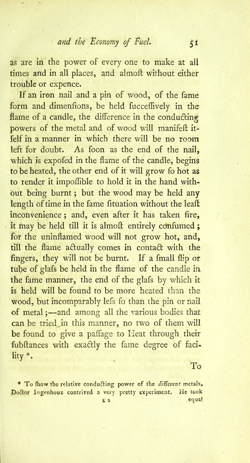 as are in the power of every one to make at all times and in all places, and almoil without either trouble or expence. If an iron nail and a pin of wood, of the fame form and dimenfions, be held fucceffively in the flame of a candle, the difference in the conducing powers of the metal and of wood will manifefl: it- felf in a manner in which there will be no room left for doubt. As foon as the end of the nail, which is expofed in the flame of the candle, begins to be heated, the other end of it will grow fo hot as to render it impolTible to hold it in the hand with- out being burnt; but the wood may be held any length of time in the fame fituation without the leaft inconvenience ; and, even after it has taken fire, it may be held till it is almoft entirely confumed ; for the uninflamed wood will not grow hot, and, till the flame a<5lually comes in contact with the fingers, they will not be burnt. If a fmall flip or tube of glafs be held in the flame of the candle in the fame manner, the end of the glafs by which it is held will be found to be more heated than the wood, but incomparably lefs fo than the pin or nail of metal ;—and among all the various bodies that can be tried^jn this manner, no two of them will be found to give a paffage to Heat through their fubftances with exaftly the fame degree of faci« lity *. To ♦ To fhow the relative conducing power of the different metals. Doctor Ingenhouz contrived a very pretty experiment. He took E % equal