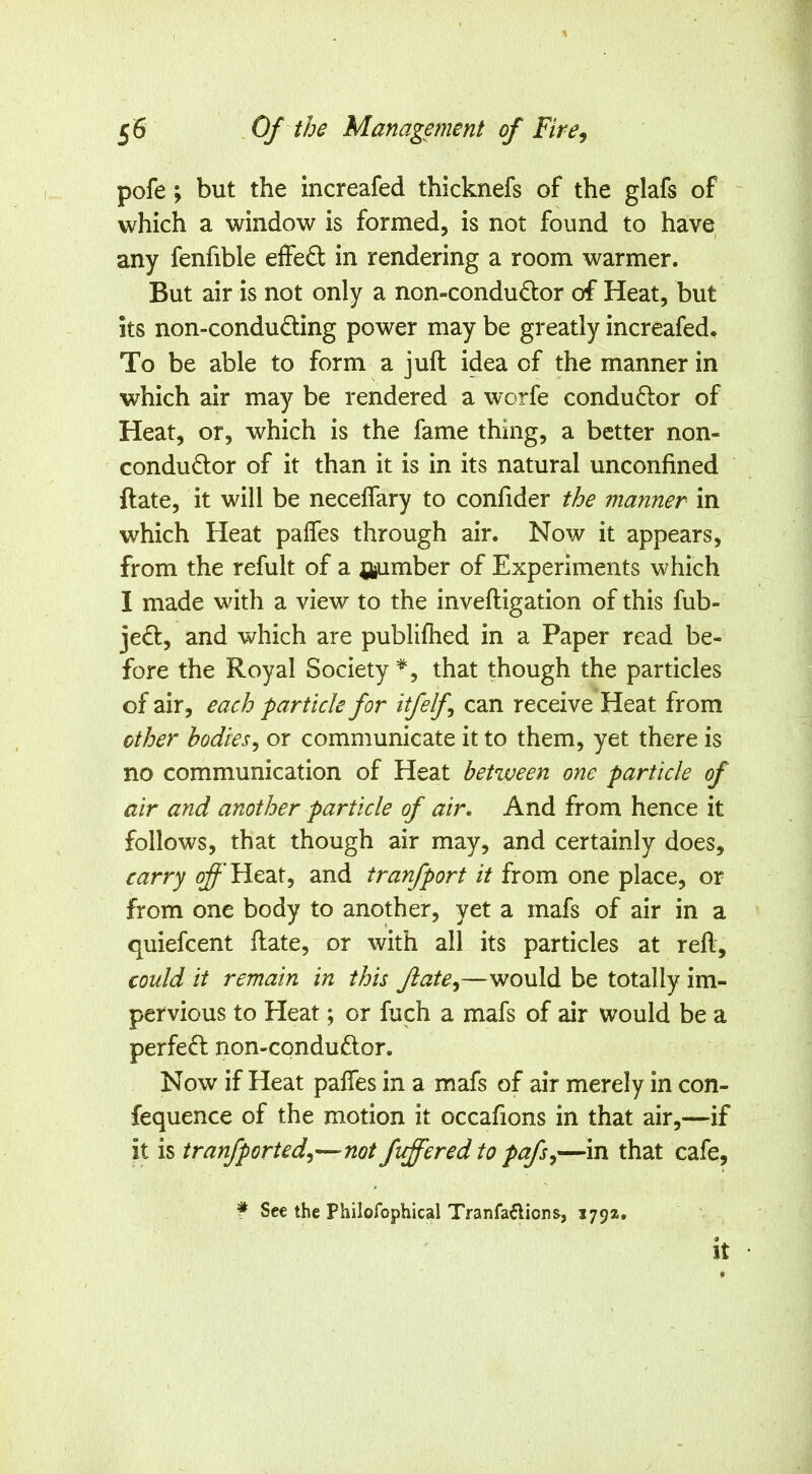 pofe; but the increafed thicknefs of the glafs of which a window is formed, is not found to have any fenfible effect in rendering a room warmer. But air is not only a non-condudor of Heat, but its non-conduding power may be greatly increafed. To be able to form a juft idea of the manner in which air may be rendered a worfe condudor of Heat, or, which is the fame thing, a better non- condudor of it than it is in its natural unconfined ftate, it will be necelfary to confider the manner in which Heat paffes through air. Now it appears, from the refult of a j^umber of Experiments which I made with a view to the inveftigation of this fub- jed, and which are publifhed in a Paper read be- fore the Royal Society^, that though the particles of air, each particle for itfelf can receive Heat from ether bodies^ or communicate it to them, yet there is no communication of Heat between one particle of air and another particle of air. And from hence it follows, that though air may, and certainly does, carry ^’Heat, and tranfport it from one place, or from one body to another, yet a mafs of air in a quiefeent ftate, or with all its particles at reft, could it remain in this ftate^—would be totally im- pervious to Heat; or fuch a mafs of air would be a perfed non-condudor. Now if Heat paffes in a mafs of air merely in con- fequence of the motion it occafions in that air,—if it is tranfported^—not fleered to pafs^—in that cafe, f See the Philofophical Tranfaftions, 1794. <$ It •