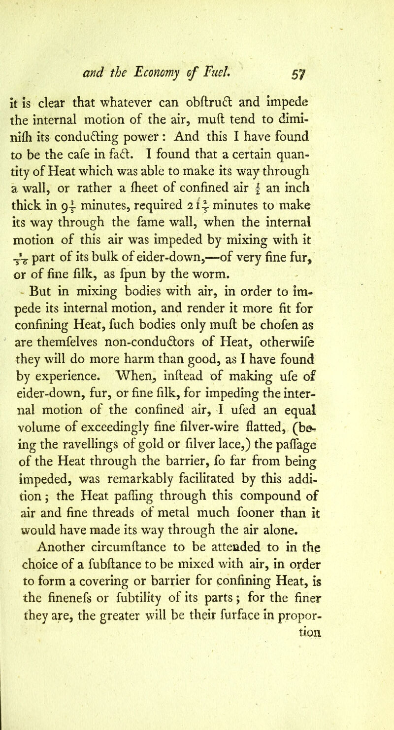 it Is clear that whatever can obftru6l and impede the internal motion of the air, mud tend to dimi- nifh its condu6:ing power: And this I have found to be the cafe in fad. I found that a certain quan- tity of Heat which was able to make its way through a wall, or rather a fheet of confined air | an inch thick in 9-I- minutes, required 2i\ minutes to make its way through the fame wall, when the internal motion of this air was impeded by mixing with it --3- part of its bulk of eider-down,—of very fine fur, or of fine filk, as fpun by the worm. - But in mixing bodies with air, in order to im- pede its internal motion, and render it more fit for confining Heat, fuch bodies only muff be chofen as ' are themfelves non-condudors of Heat, otherwife they will do more harm than good, as I have found by experience. When, inflead of making ufe of eider-down, fur, or fine filk, for impeding the inter- nal motion of the confined air, I ufed an equal volume of exceedingly fine filver-wire flatted, (be- ing the ravellings of gold or filver lace,) the paflage of the Heat through the barrier, fo far from being impeded, was remarkably facilitated by this addi- tion ; the Heat pafling through this compound of air and fine threads of metal much fooner than it would have made its way through the air alone. Another circumftance to be attended to in the choice of a fubflance to be mixed with air, in order to form a covering or barrier for confining Heat, is the finenefs or fubtility of its parts; for the finer they are, the greater will be their furface in propor- tion