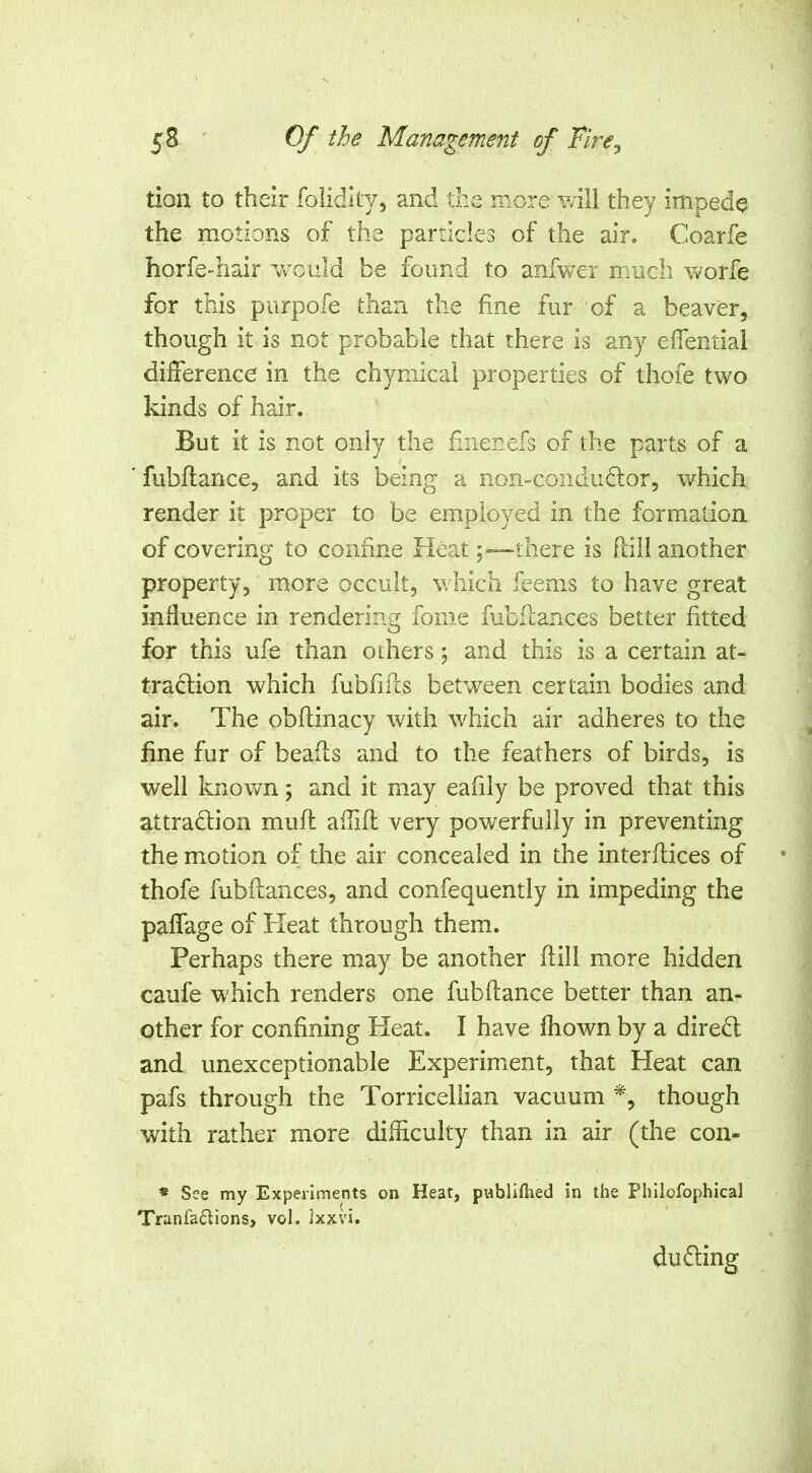 tion to their foiidlty, and the more will they impede the motions of the particles of the air. Coarfe horfe-hair would be found to anfwer much worfe for this purpofe than the fine fur of a beaver, though it is not probable that there is any efiential difference in the chymicai properties of thofe two kinds of hair. But it is not only the finenefs of the parts of a ’ fubflarice, and its being a non-condudlor, which render it proper to be employed in the formation of covering to confine Heat-there is ftill another property, more occult, which feems to have great influence in rendering fome fubflances better fitted for this ufe than others j and this is a certain at- traction which fubfifts between certain bodies and air. The obftinacy with which air adheres to the fine fur of beads and to the feathers of birds, is well known; and it may eafily be proved that this attraction muft aflift very powerfully in preventing the motion of the air concealed in the interftices of thofe fubflances, and confequently in impeding the paffage of Heat through them. Perhaps there may be another ftill more hidden caufe which renders one fubftance better than an- other for confining Heat. I have fhown by a direCt and unexceptionable Experim.ent, that Heat can pafs through the Torricellian vacuum *, though with rather more difficulty than in air (the con- « See my Experiments on Heat, pnbliftied in the Philofophical Tranfa£lions, vol. Ixxvi. duffing