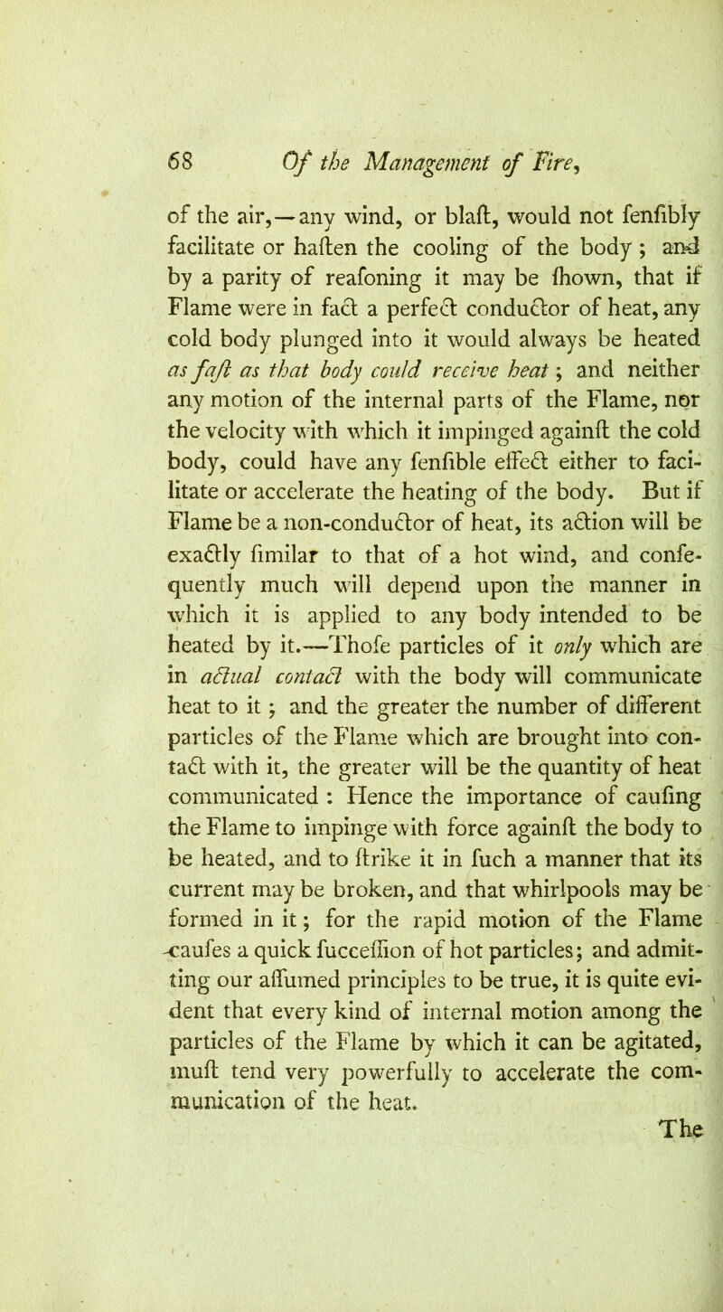 58 Of the Management of Fire, of the air,—any wind, or blaft, would not fenfibly facilitate or haften the cooling of the body ; and by a parity of reafoning it may be fhown, that if Flame were in fact a perfect conductor of heat, any cold body plunged into it would always be heated as faft as that body could receive heat; and neither any motion of the internal parts of the Flame, nor the velocity with which it impinged againfl the cold body, could have any fenfible effect either to faci- litate or accelerate the heating of the body. But if Flame be a non-conduCtor of heat, its adion will be exa£lly fimilar to that of a hot wind, and confe- quently much will depend upon the manner in which it is applied to any body intended to be heated by it.—Thofe particles of it only which are in adual contact with the body will communicate heat to it ^ and the greater the number of different particles of the Flame which are brought into con- ta6l with it, the greater will be the quantity of heat communicated : Hence the importance of caufing the Flame to impinge with force againfl the body to be heated, and to ftrike it in fuch a manner that its current may be broken, and that whirlpools may be ■ formed in it; for the rapid motion of the Flame -caufes a quick fucceflion of hot particles; and admit- ting our affumed principles to be true, it is quite evi- dent that every kind of internal motion among the particles of the Flame by which it can be agitated, mufl tend very powerfully to accelerate the com- munication of the heat. The