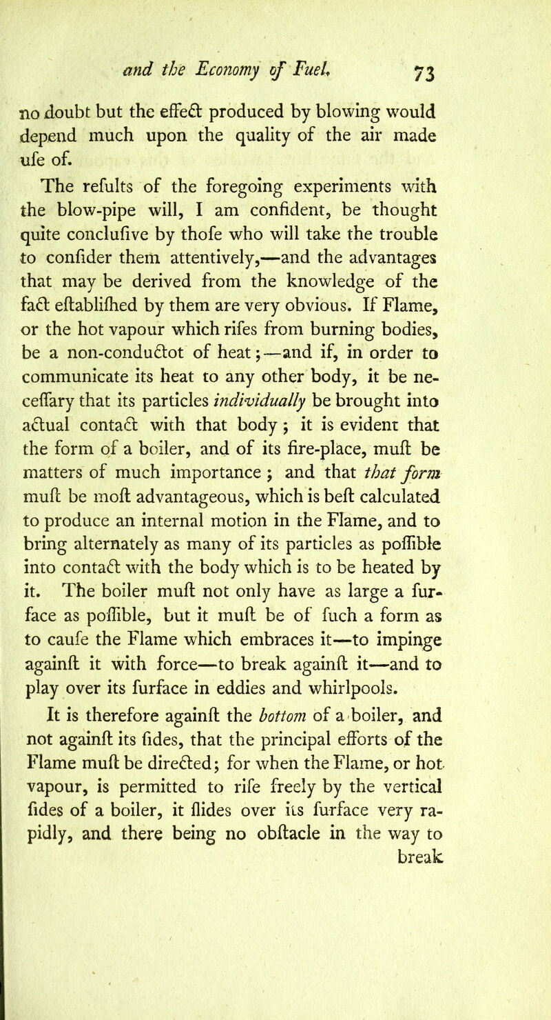 no doubt but the efFe£l produced by blowing would depend much upon the quality of the air made ufe of. The refults of the foregoing experiments with the blow-pipe will, I am confident, be thought quite conclufive by thofe who will take the trouble to confider them attentively,—and the advantages that may be derived from the knowledge of the fafl eftablifhed by them are very obvious. If Flame, or the hot vapour which rifes from burning bodies, be a non-condu6tot of heat;-—and if, in order to communicate its heat to any other body, it be ne- ceffary that its particles individually be brought into actual contact with that body; it is evident that the form of a boiler, and of its fire-place, mufi: be matters of much importance ; and that that form mufi be moft advantageous, which is befi calculated to produce an internal motion in the Flame, and to bring alternately as many of its particles as poflible into contad with the body which is to be heated by it. The boiler mufi not only have as large a fur- face as pofiible, but it mufi be of fuch a form as to caufe the Flame which embraces it—^to impinge againfi it with force—to break againfi it—and to play over its furface in eddies and whirlpools. It is therefore againfi the bottom of a-boiler, and not againfi its Tides, that the principal efforts of the Flame mufi be dire(ffed; for when the Flame, or hot vapour, is permitted to rife freely by the vertical Tides of a boiler, it Aides over iis furface very ra- pidly, and there being no obftacle in the way to break