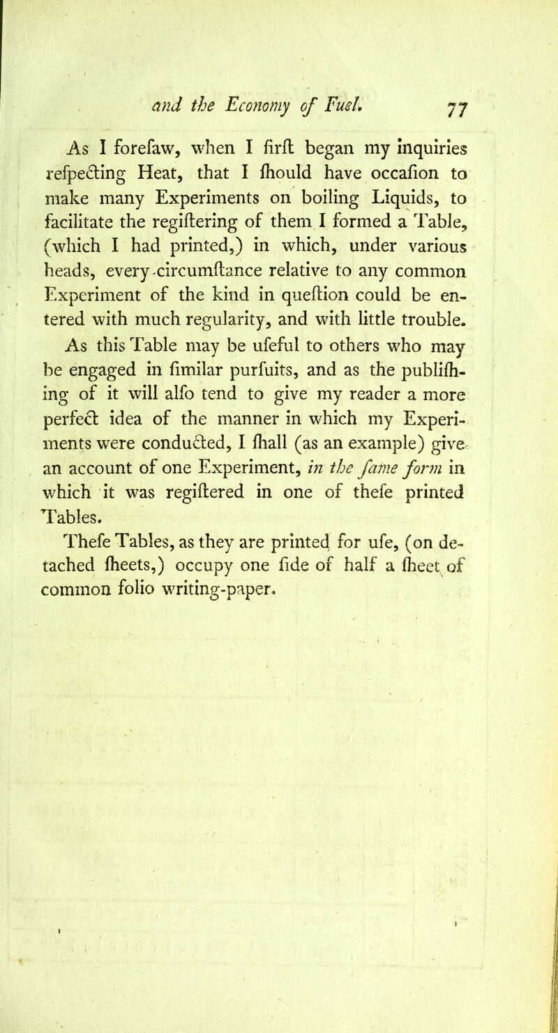 As I forefaw, when I firfl began my inquiries refpe6Hng Heat, that I fhoiild have occafion to make many Experiments on boiling Liquids, to facilitate the regiltering of them I formed a Table, (which I had printed,) in which, under various heads, every-circumftance relative to any common Experiment of the kind in queflion could be en- tered with much regularity, and with little trouble. As this Table may be ufeful to others who may be engaged in fimilar purfuits, and as the publifh- ing of it will alfo tend to give my reader a more perfect idea of the manner in which my Experi- ments were conducted, I lhall (as an example) give- an account of one Experiment, in the fame form in which it was regiftered in one of thefe printed Tables. Thefe Tables, as they are printed for ufe, (on de- tached Iheets,) occupy one fide of half a Iheet of common folio writing-paper.