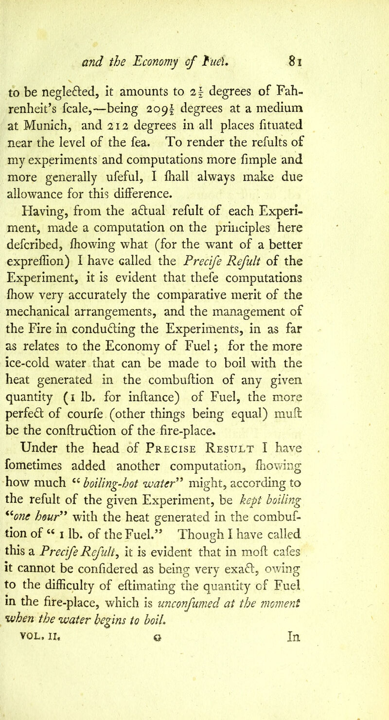 V to be neglefted, it amounts to degrees of Fah- renheit’s fcale,—being 209f degrees at a medium at Munich, and 212 degrees in all places fituated near the level of the fea. To render the refults of my experiments and computations more fimple and more generally ufeful, I ihall always make due allowance for this difference. Having, from the aflual refult of each Experi- ment, made a computation on the principles here defcribed, fhowing what (for the want of a better expreffion) I have called the Precife Refult of the Experiment, it is evident that thefe computations fhow very accurately the comparative merit of the mechanical arrangements, and the management of the Fire in conducing the Experiments, in as far as relates to the Economy of Fuel y for the more ice-cold water that can be made to boil with the heat generated in the combuftion of any given quantity (i lb. for inflance) of Fuel, the more perfed of courfe (other things being equal) mull be the conftrudion of the fire-place. Under the head of Precise Result I have fometimes added another computation, fhowing how much boiling-hot waUP^ might, according to the refult of the given Experiment, be kept boiling *‘^one houP^ with the heat generated in the combuf- tion of I lb. of the Fuel.” Though 1 have called this a Precife Refulty it is evident that in moil cafes it cannot be confidered as being very exaft, owing to the difficulty of eflimating the quantity of Fuel in the fire-place, which is unconfumed at the mome7it vjhen the water begins to boiL VOL. IL Ct In