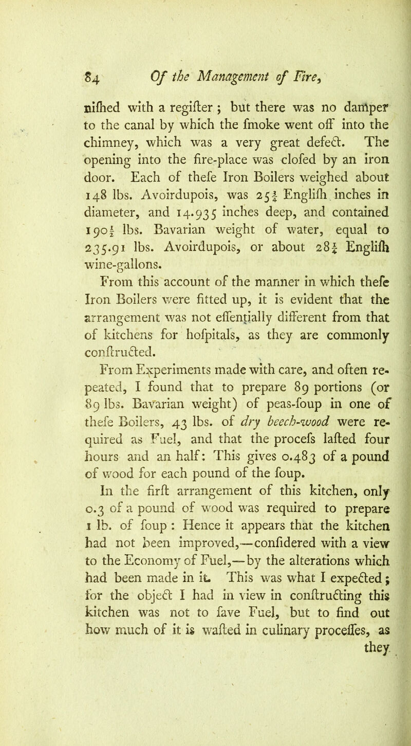 niflied with a regifler ; but there was no daiAper to the canal by which the fmoke went off into the chimney, which was a very great defed:. The opening into the fire-place was clofed by an iron door. Each of thefe Iron Boilers v/eighed about 148 lbs. Avoirdupois, was 25J Englifh inches in diameter, and 14*935 inches deep, and contained 1901 lbs. Bavarian weight of water, equal to 235.91 lbs. Avoirdupois, or about 28J Englifh wine-gallons. From this account of the manner in which thefe Iron Boilers were fitted up, it is evident that the arrangement was not effentially different from that of Idtchens for hofpitals, as they are commonly confcruded. \ From Experiments made with care, and often re- peated, I found that to prepare 89 portions (or 89 lbs. Bavarian weight) of peas-foup in one of thefe Boilers, 43 lbs. of dry beech-wood were re- quired as Fuel, and that the procefs lafled four hours and an half; This gives 0.483 of a pound of wood for each pound of the foup. In the firfl arrangement of this kitchen, only 0.3 of a pound of wood was required to prepare I lb. of foup ; Hence it appears that the kitchen had not been improved,—confidered with a view to the Economy of Fuel,—by the alterations which had been made in it- This was what I expected; for the obje6l I had in view in conftrufting this kitchen was not to fave Fuel, but to find out how much of it is wafled in culinary proceffes, as they.