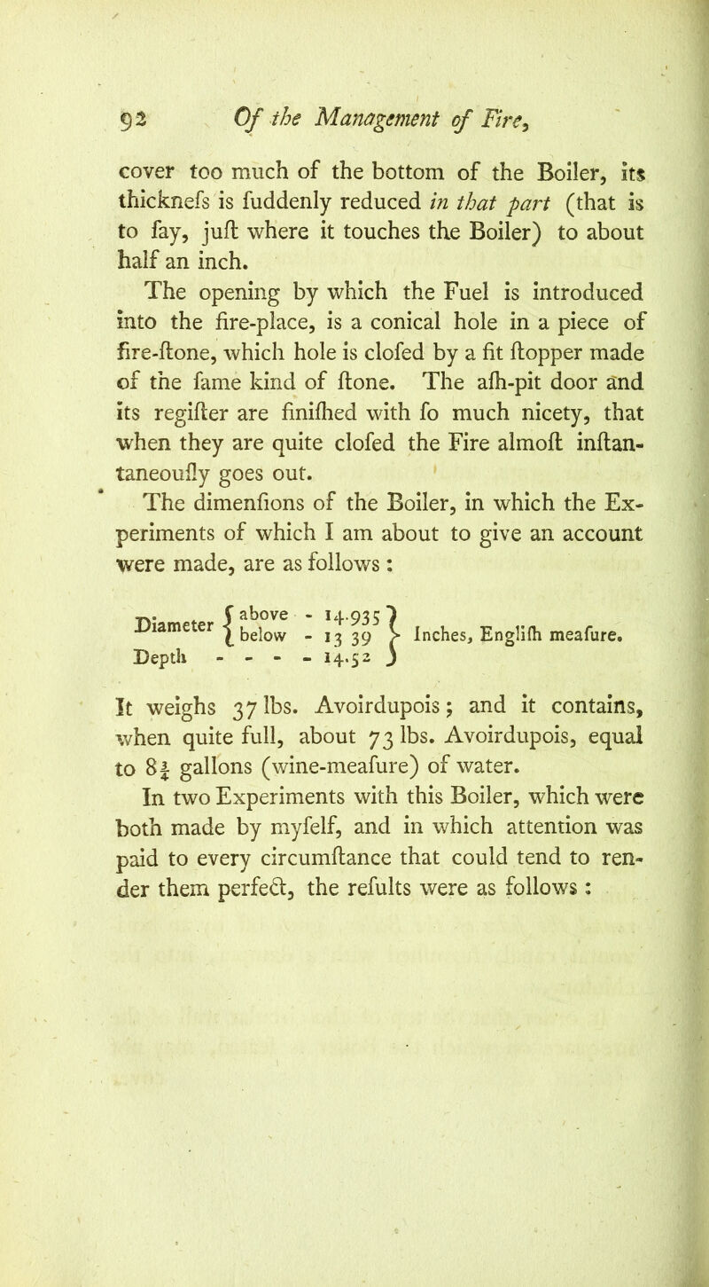 cover too much of the bottom of the Boiler, its thicknefs is fuddenly reduced in that part (that is to fay, juft where it touches the Boiler) to about half an inch. The opening by which the Fuel is introduced into the fire-place, is a conical hole in a piece of fire-ftone, which hole is clofed by a fit ftopper made of the fame kind of ftone. The afh-pit door and its regifter are finifiied with fo much nicety, that when they are quite clofed the Fire almoft inftan- taneoufly goes out. The dimenfions of the Boiler, in which the Ex- periments of which I am about to give an account were made, are as follows: ^ f above - 14.935 Diameter I -1339 V Inches, Englilh meafure. Depth - - - - 14.52 3 It weighs 37 lbs. Avoirdupois; and it contains, when quite full, about 73 lbs. Avoirdupois, equal to 81 gallons (wine-meafure) of water. In two Experiments with this Boiler, which were both made by myfelf, and in which attention was paid to every circumftance that could tend to ren- der them perfed, the refults were as follows: