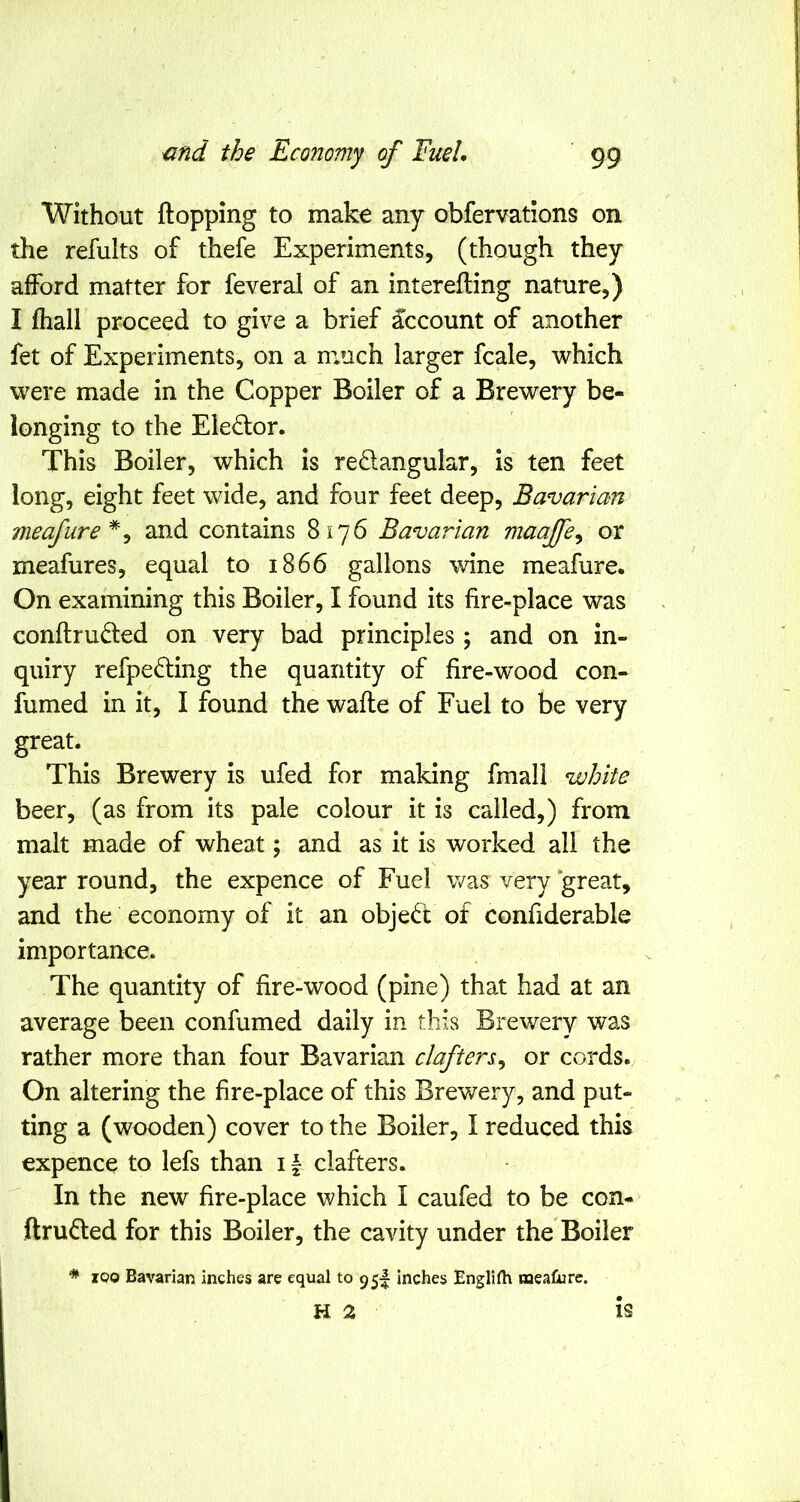 Without flopping to make any obfervations on the refults of thefe Experiments, (though they afford matter for feveral of an interefling nature,) I fhall proceed to give a brief Account of another fet of Experiments, on a m.uch larger fcale, which were made in the Copper Boiler of a Brewery be- longing to the Ele£lor. This Boiler, which is redangular, is ten feet long, eight feet wide, and four feet deep, Bavarian meafure*^ and contains 8176 Bavarian maajfe^ or meafures, equal to 1866 gallons wine meafure. On examining this Boiler, I found its fire-place was conftruded on very bad principles ; and on in- quiry refpe^ling the quantity of hre-wood con- fumed in it, I found the wafle of Fuel to be very great. This Brewery is ufed for making fmall white beer, (as from its pale colour it is called,) from malt made of wheat; and as it is worked all the year round, the expence of Fuel was very great, and the economy of it an object of confiderable importanee. The quantity of hre-wood (pine) that had at an average been confumed daily in this Brewery was rather more than four Bavarian clafters^ or cords. On altering the fire-place of this Brewery, and put- ting a (wooden) cover to the Boiler, I reduced this expence to lefs than 11 clafters. In the new fire-place which I caufed to be con- ftrufted for this Boiler, the cavity under the Boiler * 100 Bavarian inches are equal to 95I inches Englilh meature. H 2 is