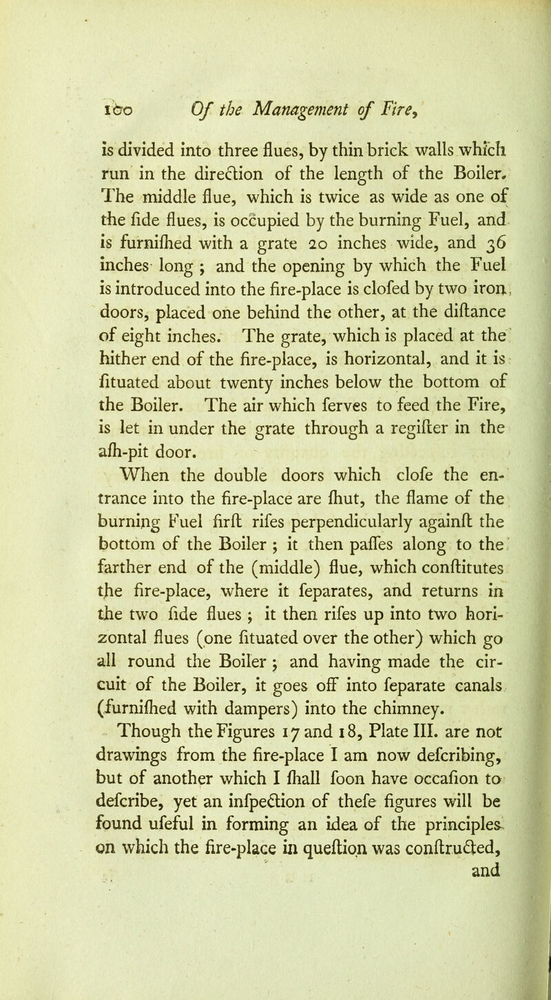 IS divided into three flues, by thin brick walls which run in the diredion of the length of the Boiler* The middle flue, which is twice as wide as one of the fide flues, is occupied by the burning Fuel, and is furnilhed with a grate 20 inches wide, and 36 inches long ; and the opening by which the Fuel is introduced into the fire-place is clofed by two iron, doors, placed one behind the other, at the diftance of eight inches. The grate, which is placed at the hither end of the fire-place, is horizontal, and it is fituated about twenty inches below the bottom of the Boiler. The air which ferves to feed the Fire, is let in under the grate through a regifter in the afh-pit door. When the double doors which clofe the en- trance into the fire-place are fhut, the flame of the burning Fuel firfl rifes perpendicularly againfl the bottom of the Boiler ; it then pafles along to the, farther end of the (middle) flue, which conftitutes the fire-place, where it feparates, and returns in the two fide flues; it then rifes up into two hori- zontal flues (pne fituated over the other) which go all round the Boiler; and having made the cir- cuit of the Boiler, it goes off into feparate canals (furnifhed with dampers) into the chimney. Though the Figures 17 and 18, Plate III. are not drawings from the fire-place I am now defcribing, but of another which I fhall foon have occafion to defcribe, yet an infpedlion of thefe figures will be found ufeful in forming an idea of the principles^ on which the fire-place in queftipn was conftrufted, and