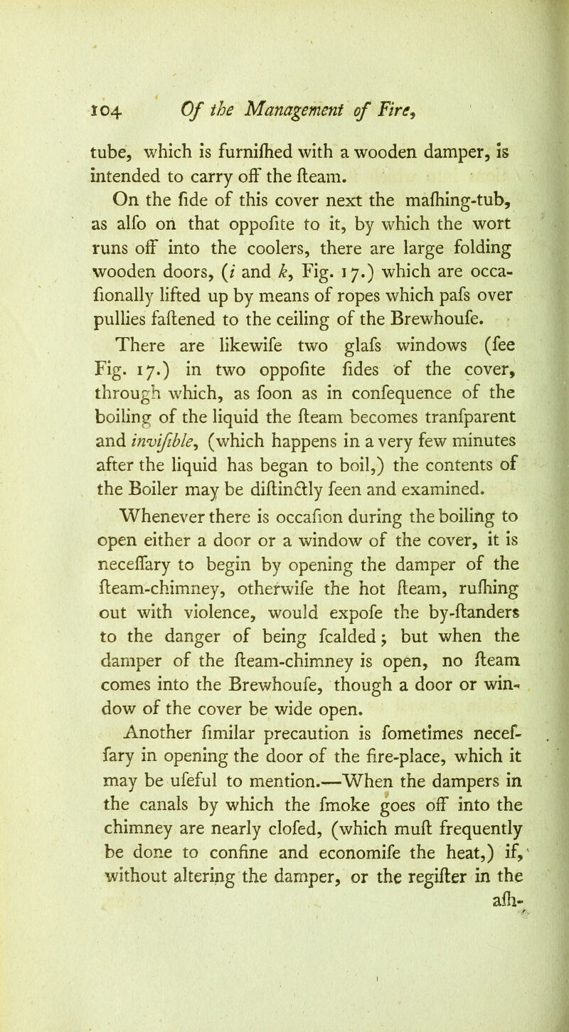 tube, which is furnifhed with a wooden damper, is intended to carry off* the fleam. On the fide of this cover next the mafhing-tub, as alfo on that oppofite to it, by which the wort runs off into the coolers, there are large folding wooden doors, (/ and Fig. 17.) which are occa- fionally lifted up by means of ropes which pafs over pullies faflened to the ceiling of the Brewhoufe. There are likewife two glafs windows (fee Fig. 17.) in two oppofite fides of the cover, through which, as foon as in confequence of the boiling of the liquid the fleam becomes tranfparent and invifible^ (which happens in a very few minutes after the liquid has began to boil,) the contents of the Boiler may be diflin6lly feen and examined. Whenever there is occafion during the boiling to open either a door or a window of the cover, it is neceffary to begin by opening the damper of the fleam-chimney, otherwife the hot fleam, rufhing out with violence, would expofe the by-flanders to the danger of being fcalded; but when the damper of the fleam-chimney is open, no fleam comes into the Brewhoufe, though a door or win- dow of the cover be wide open. Another fimilar precaution is fometimes necef- fary in opening the door of the fire-place, which it may be ufeful to mention.—When the dampers in the canals by which the fmoke goes off into the chimney are nearly clofed, (which mud; frequently be done to confine and economife the heat,) if, without altering the damper, or the regider in the afli- I