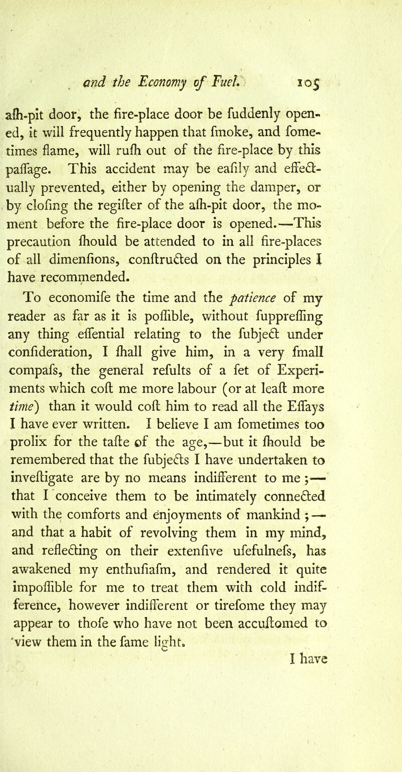 afli-pit door, the fire-place door be fuddenly open- ed, it will frequently happen that fmoke, and fome- times flame, will rufh out of the fire-place by this paflage. This accident may be eafily and effect- ually prevented, either by opening the damper, or by clofmg the regifler of the alh-pit door, the mo- ment before the fire-place door is opened.—This precaution fhould be attended to in all fire-places of all dimenfions, eonftruCled on the principles I have recommended. To economife the time and the patience of my reader as far as it is poffible, without fupprefiing any thing eflential relating to the fubjeCl under confideration, I fhall give him, in a very fmall compafs, the general refults of a fet of Experi- ments which coft me more labour (or at leafl more time') than it would cofl him to read all the Eflays I have ever written. I believe I am fometimes too prolix for the tafle of the age,—but it fhould be remembered that the fubjeCls I have undertaken to invefligate are by no means indiflerent to me that I conceive them to be intimately connected with the comforts and enjoyments of mankind; — and that a habit of revolving them in my mind, and reflecting on their extenfive ufefulnefs, has awakened my enthufiafm, and rendered it quite impoflible for me to treat them with cold indif- ference, however indifferent or tirefome they ma}^- appear to thofe who have not been accufcomed to 'view them in the fame light. I have 1