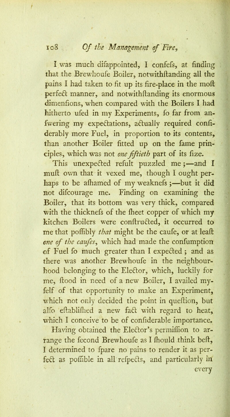 I was much difappointed, I confefs, at finding that the Brewhoufe Boiler, notwithftanding all the pains I had taken to fit up its fire-place in the moll perfedl manner, and notwithftanding its enormous dimenfions, when compared with the Boilers I had hitherto ufed in my Experiments, fo far from an- fwering my expedlations, adlually required confi- derably more Fuel, in proportion to its contents, than another Boiler fitted up on the fame prin- ciples, which was not one fiftieth part of its fize. This unexpedled refult puzzled me;—and I muft own that it vexed me, though I ought per- haps to be aftiam'ed of my weaknefs;—but it did not difeourage me. Finding on examining the Boiler, that its bottom was very thick, compared with the thicknefs of the fheet copper of which my kitchen Boilers were conftrufted, it occurred to me that poflibly that might be the caufe, or at leaft one of the caufesy which had made the confumption of Fuel fo much greater than I expedted ; and as there was another Brewhoufe in the neighbour- hood belonging to the Eledlor, which, luckily for me, ftood in need of a new Boiler, I availed my- felf of that opportunity to make an Experiment, which not only decided the point in queftion, but alfo eftabliftied a new fadl with regard to heat, which I conceive to be of confiderable importance. Having obtained the Eledlor’s permiftion to ar- range the fecond Brewhoufe as I ftiould think beft, I determined to fpare no pains to render it as per- fect as poftible in all refpeds, and particularly in every