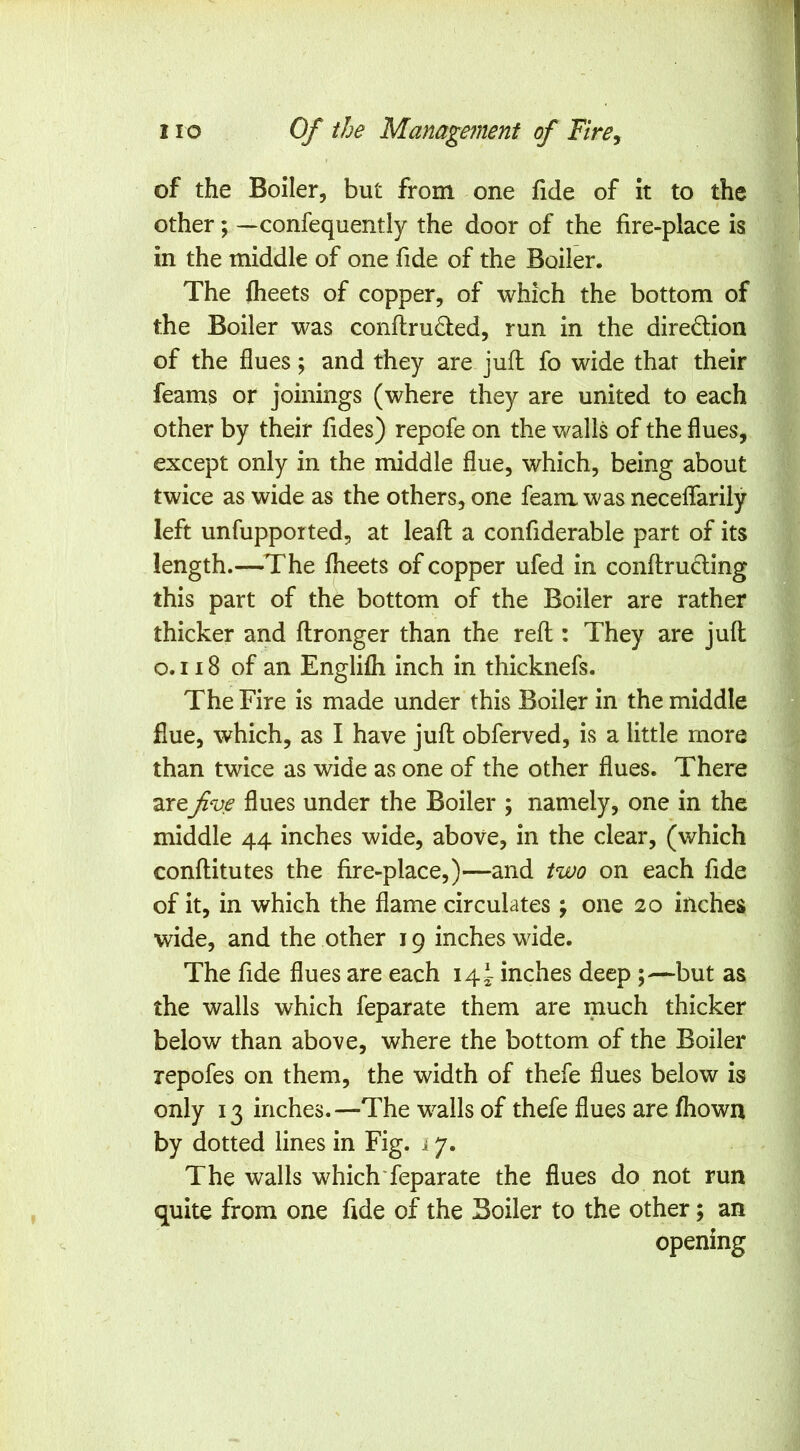 of the Boiler, but from one fide of it to the other; — confequently the door of the fire-place is in the middle of one fide of the Boiler. The flieets of copper, of which the bottom of the Boiler was conftru£led, run in the diredlion of the flues; and they are juil fo wide that their feams or joinings (where they are united to each other by their fides) repofe on the walls of the flues, except only in the middle flue, which, being about twice as wide as the others, one feam was neceflarily left unfupported, at leaft a confiderable part of its length.—The Iheets of copper ufed in conftruCling this part of the bottom of the Boiler are rather thicker and ftronger than the reft : They are juft o.i i8 of an Englifli inch in thicknefs. The Fire is made under this Boiler in the middle flue, which, as I have juft obferved, is a little more than twice as wide as one of the other flues. There arefive flues under the Boiler ; namely, one in the middle 44 inches wide, above, in the clear, (which conftitutes the fire-place,)—and two on each fide of it, in which the flame circulates ; one 20 inches wide, and the other 19 inches wide. The fide flues are each 14^ inches deep ;—but as the walls which feparate them are much thicker below than above, where the bottom of the Boiler repofes on them, the width of thefe flues below is only 13 inches.—The walls of thefe flues are fhowa by dotted lines in Fig. i 7. The walls which'feparate the flues do not run quite from one fide of the Boiler to the other; an opening