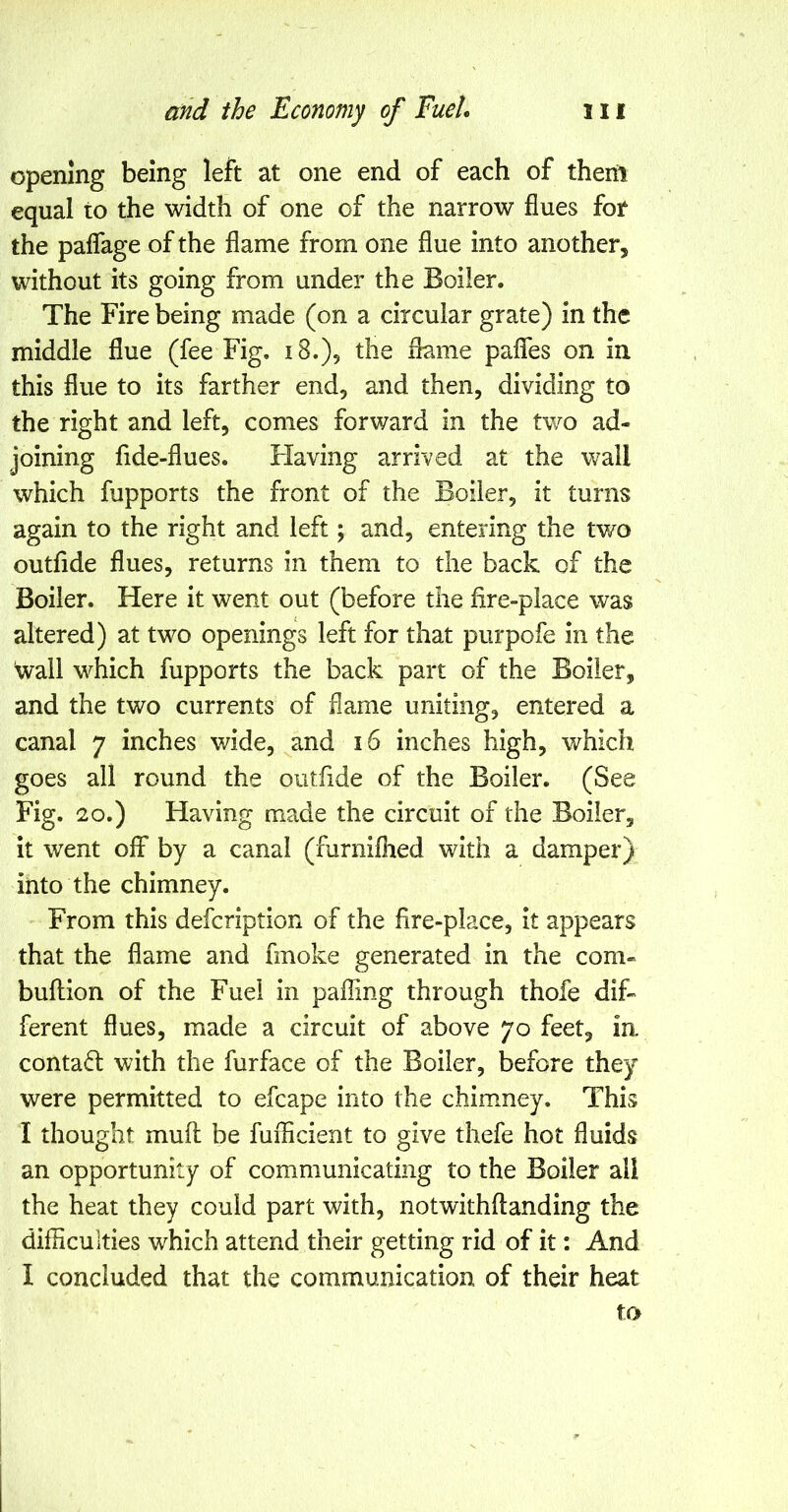 opening being left at one end of each of them equal to the width of one of the narrow flues for the paffage of the flame from one flue into another, without its going from under the Boiler. The Fire being made (on a circular grate) in the middle flue (fee Fig, iS.), the flame pafles on in this flue to its farther end, and then, dividing to the right and left, comes forward in the two ad- joining fide-flues. Flaving arrived at the wall which fupports the front of the Boiler, it turns again to the right and left; and, entering the tv/o outfide flues, returns in them to the back of the Boiler. Here it went out (before the fire-place was altered) at two openings left for that purpofe in the wall which fupports the back part of the Boiler, and the two currents of flame uniting, entered a canal 7 inches wide, and 16 inches high, which goes all round the outfide of the Boiler. (See Fig. 20.) Having made the circuit of the Boiler, it went off by a canal (furniflied with a damper) into the chimney. From this defcription of the fire-place, it appears that the flame and fmoke generated in the com- bullion of the Fuel in palling through thofe dif- ferent flues, made a circuit of above 70 feet, ia contad with the furface of the Boiler, before they were permitted to efcape into the chimney. This I thought mull be fuflicient to give thefe hot fluids an opportunity of communicating to the Boiler all the heat they could part with, notwithflanding the difficulties which attend their getting rid of it: And I concluded that the communication of their heat to