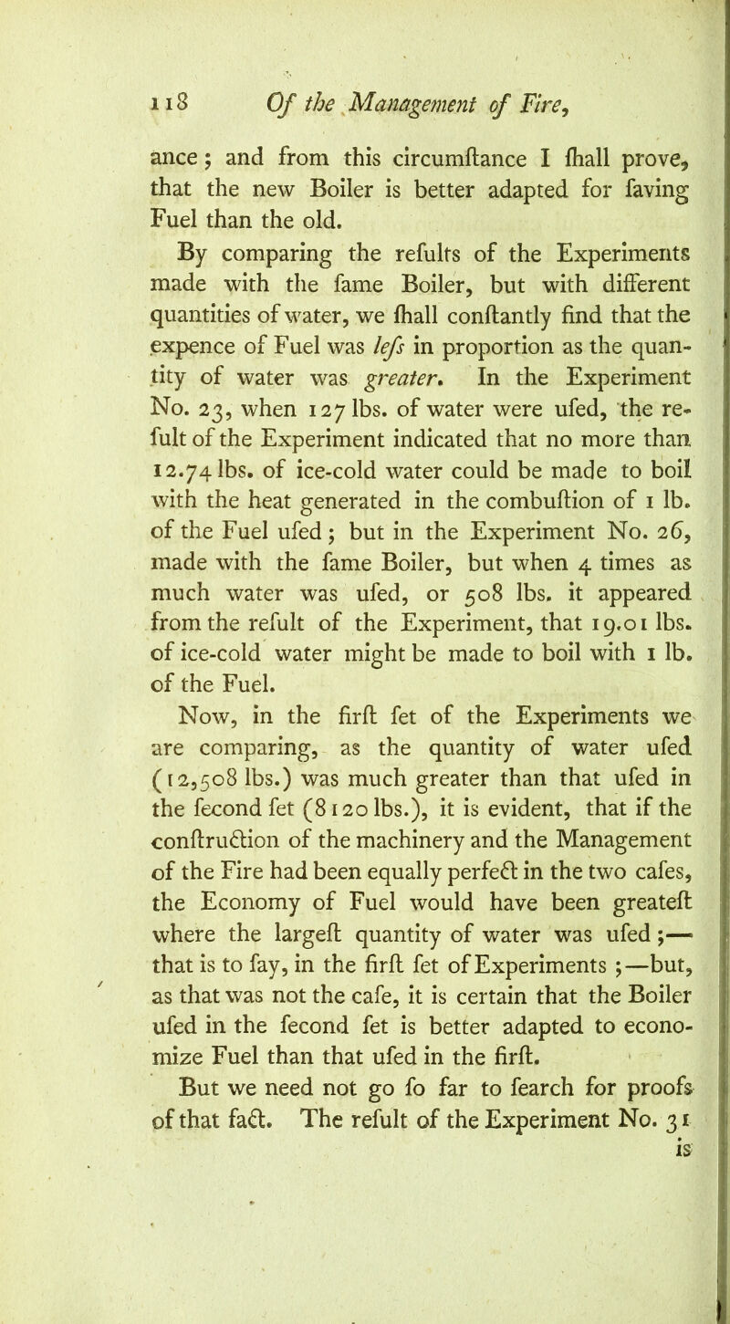 ance; and from this circumflance I lhall prove^ that the new Boiler is better adapted for faving Fuel than the old. By comparing the refults of the Experiments made with the fame Boiler, but with different quantities of water, we lhall conftantly find that the expence of Fuel was lefs in proportion as the quan- tity of water was greater* In the Experiment No. 23, when 127 lbs. of water were ufed, the re- fult of the Experiment indicated that no more than 12.74 lbs. of ice-cold water could be made to boil with the heat generated in the combuftion of i lb. of the Fuel ufed; but in the Experiment No. 26, made with the fame Boiler, but when 4 times as much water was ufed, or 508 lbs, it appeared from the refult of the Experiment, that 19.01 lbs. of ice-cold water might be made to boil with i lb. of the Fuel. Now, in the fir ft fet of the Experiments we are comparing, as the quantity of water ufed (12,508 lbs.) was much greater than that ufed in the fecond fet (8120 lbs.), it is evident, that if the conftruftion of the machinery and the Management of the Fire had been equally perfe(ft in the two cafes, the Economy of Fuel would have been greateft where the largeft quantity of water was ufed;— that is to fay, in the firft fet of Experiments ;—but, as that was not the cafe, it is certain that the Boiler ufed in the fecond fet is better adapted to econo- mize Fuel than that ufed in the firft. But we need not go fo far to fearch for proofs of that faft. The refult of the Experiment No. 31 is