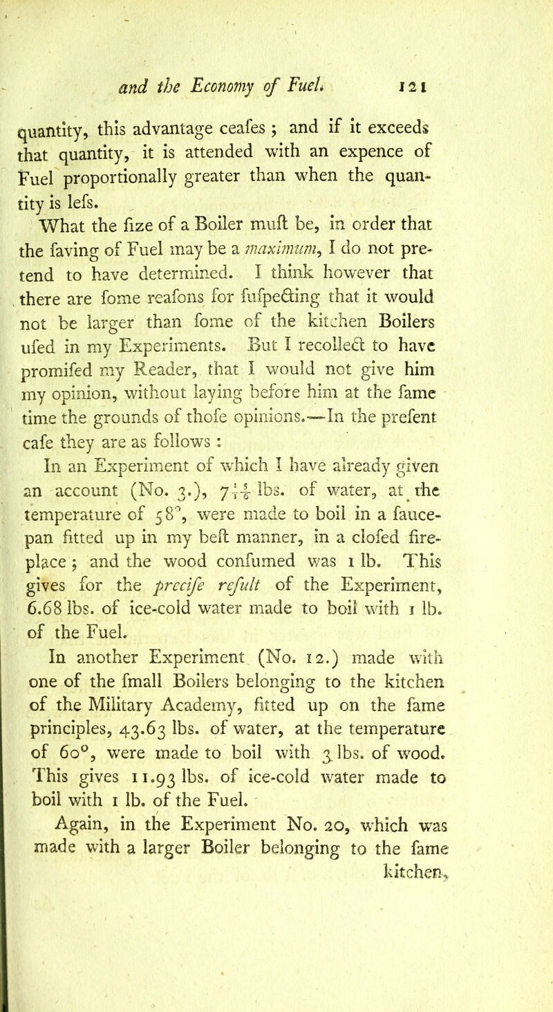 quantity, this advantage ceafe5 ; and if it exceeds that quantity, it is attended with an expence of Fuel proportionally greater than when the quan- tity is lefs. What the fize of a Boiler muft be, in order that the faving of Fuel may be a maximum^ I do not pre- tend to have determined. I think however that . there are fome reafons for fufpeding that it would not be larger than fome of the kitchen Boilers ufed in my Experiments. But I recoiled to have promifed my Reader, that I would not give him my opinion, without laying before him at the fame time the grounds of thofe opinions.—In the prefent cafe they are as follows; In an Experiment of which I have already given an account (No. 3.), 744 ihs. of water, at the temperature of 58^ were made to boil in a fauce- pan fitted up in my bell manner, in a clofed fire- place j and the wood confumed v/as i lb. This gives for the precife refult of the Experiment, 6.68 lbs. of ice-cold water made to boil with i lb. of the FueL In another Experiment (No. 12.) made with one of the fmall Boilers belonging to the kitchen of the Military Academy, fitted up on the fame principles, 43.63 lbs. of water, at the temperature of 60^, w^ere made to boil with g ibs, of wood. This gives 11.93 lbs. ice-cold water made to boil with I lb. of the FueL / Again, in the Experiment No. 20, which was made with a larger Boiler belonging to the fame kitchen.