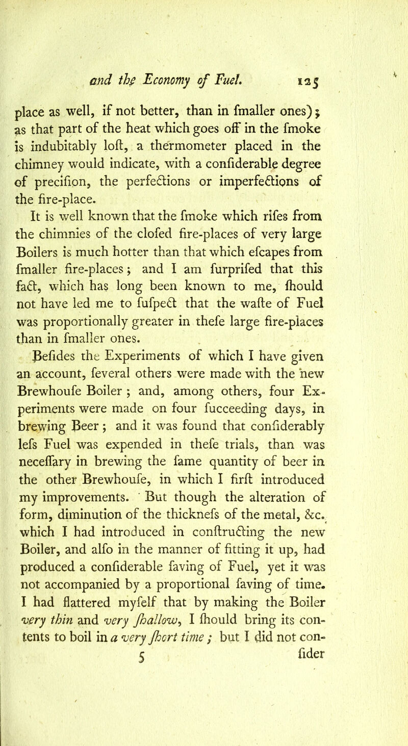 place as well, if not better, than in fmaller ones) j as that part of the heat which goes off in the fmoke is indubitably loft, a thermometer placed in the chimney would indicate, with a confiderable degree of precifipn, the perfedlions or imperfedlions of the fire-place. It is well known that the fmoke which rifes from the chimnies of the clofed fire-places of very large Boilers is much hotter than that which efcapes from fmaller fire-places; and I am furprifed that this fadl, which has long been known to me, fhould not have led me to fufpe^l that the wafte of Fuel was proportionally greater in thefe large fire-places than in fmaller ones. Befides the Experiments of which I have given an account, feveral others were made with the hew Brewhoufe Boiler ; and, among others, four Ex- periments were made on four fucceeding days, in brey^ing Beer; and it was found that confiderably lefs Fuel was expended in thefe trials, than was neceffary in brewing the fame quantity of beer in the other Brewhoufe, in which I firft introduced my improvements. But though the alteration of form, diminution of the thicknefs of the metal, &c. which I had introduced in conftrudling the new Boiler, and alfo in the manner of fitting it up, had produced a confiderable faving of Fuel, yet it was not accompanied by a proportional faving of time. I had flattered myfelf that by making the Boiler ^ery thin and very fnallow^ I fhould bring its con- tents to boil in a very Jhort time ; but I did not con-