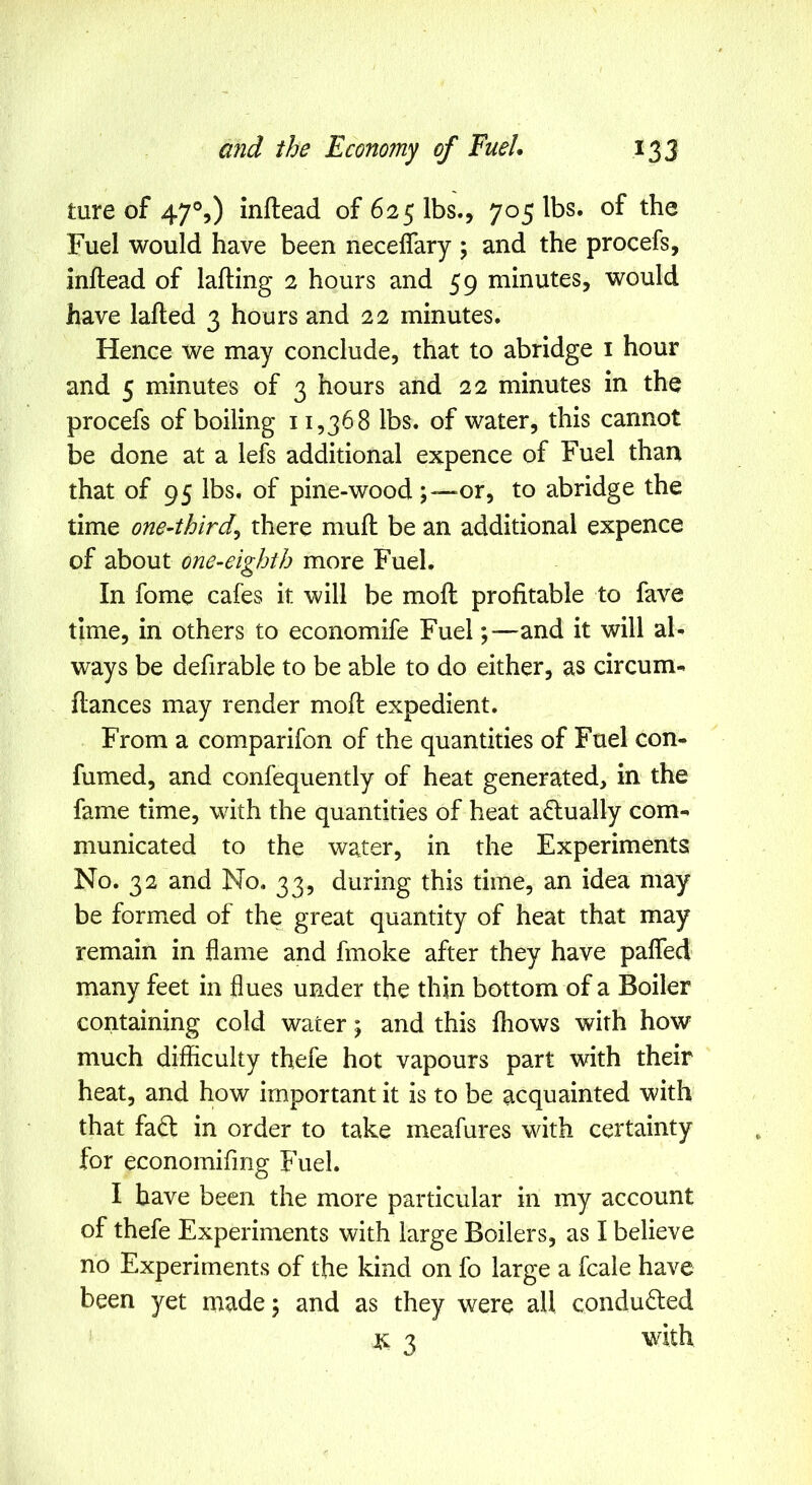 ture of 47°,) inftead of 625 lbs., 705 lbs. of the Fuel would have been neceflary \ and the procefs, inftead of lafting 2 hours and 59 minutes, would have lafted 3 hours and 22 minutes. Hence we may conclude, that to abridge i hour and 5 minutes of 3 hours and 22 minutes in the procefs of boiling 11,368 lbs. of water, this cannot be done at a lefs additional expence of Fuel than that of 95 lbs. of pine-wood ;““Or, to abridge the time one-third^ there muft be an additional expence of about one-eighth more Fuel. In fome cafes it will be moft profitable to fave time, in others to economife Fuel;—and it will al- ways be defirable to be able to do either, as circum- ftances may render moft expedient. From a comparifon of the quantities of Fuel con- fumed, and confequently of heat generated, in the fame time, with the quantities of heat actually com- municated to the water, in the Experiments No. 32 and No, 33, during this time, an idea may be formed of the great quantity of heat that may remain in flame and fmoke after they have pafled many feet in flues under the thin bottom of a Boiler containing cold water; and this fhows with how much difficulty thefe hot vapours part with their heat, and how important it is to be acquainted with that fa6l in order to take meafures with certainty for economifmg Fuel. I have been the more particular in my account of thefe Experiments with large Boilers, as I believe no Experiments of the kind on fo large a fcale have been yet made \ and as they were all conduced it 3 with