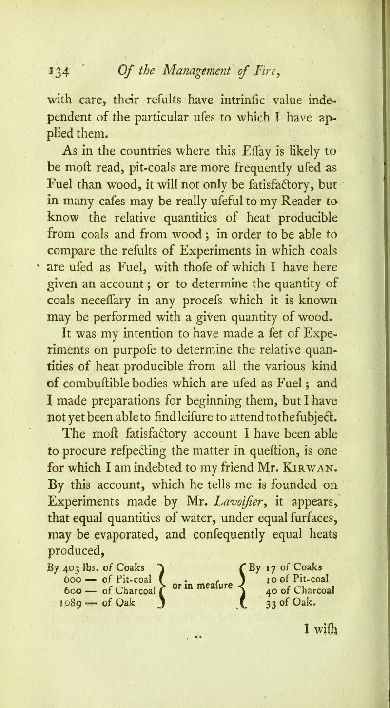 i ^34 * Of the Management of Fire^ with care, their refults have intrinfic value inde- pendent of the particular ufes to which I have ap- plied them. As in the countries where this Effay is likely to be moft read, pit-coals are more frequently ufed as Fuel than wood, it will not only be fatisfad:ory, but in many cafes may be really ufeful to my Reader to know the relative quantities of heat producible from coals and from wood ; in order to be able to compare the refults of Experiments in which coals ' are ufed as Fuel, with thofe of which I have here given an account; or to determine the quantity of coals neceffary in any procefs which it is known may be performed with a given quantity of wood. It was my intention to have made a fet of Expe- riments on purpofe to determine the relative quan- tities of heat producible from all the various kind of combuftible bodies which are ufed as Fuel; and I made preparations for beginning them, but I have not yet been able to findleifure to attend to thefubjedl. The moft fatisfaftory account I have been able to procure refpeding the matter in queftion, is one for which I am indebted to my friend Mr. Kir wan. By this account, which he tells me is founded on Experiments made by Mr. Lavoifier^ it appears, that equal quantities of water, under equal furfaces, may be evaporated, and confequently equal heats produced. By 403 lbs. of Coaks 600 —• of Pit-coal 600 — of Charcoal 1089 — of Oak or in meafure 17 of Coaks 10 of Pit-coal 40 of Charcoal 33 of Oak. I wl(h