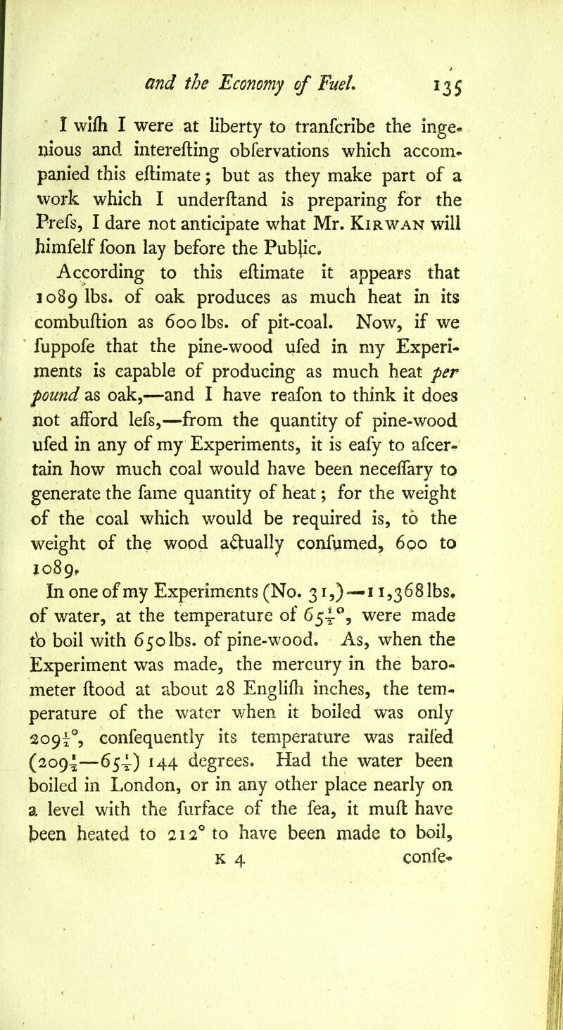 I wifli I were at liberty to tranfcribe the inge- nious and interefting obfervations which accom- panied this eftimate; but as they make part of a work which I underhand is preparing for the Prefs, I dare not anticipate what Mr. Kir wan will himfelf foon lay before the Public. According to this eftimate it appears that 1089 lbs. of oak produces as much heat in its eombuftion as 600 lbs. of pit-coal. Now, if we ‘ fuppofe that the pine-wood ufed in my Experi- ments is capable of producing as much heat per pound as oak,—and I have reafon to think it does not afford lefs,—from the quantity of pine-wood ufed in any of my Experiments, it is eafy to afcer- tain how much coal would have been necelfary to generate the fame quantity of heat; for the weight of the coal which would be required is, to the weight of the wood aftually confumed, 600 to J089, In one of my Experiments (No. 31,)—11,368 lbs. of water, at the temperature of 654-^5 were made tb boil with 650 lbs. of pine-wood. As, when the Experiment was made, the mercury in the baro- meter flood at about 28 Englifh inches, the tem- perature of the water when it boiled was only 2097% confequently its temperature was railed (2094—H4 degrees. Had the water been boiled in London, or in any other place nearly on a level with the furface of the fea, it mufl have been heated to 212° to have been made to boil, K 4 confe-