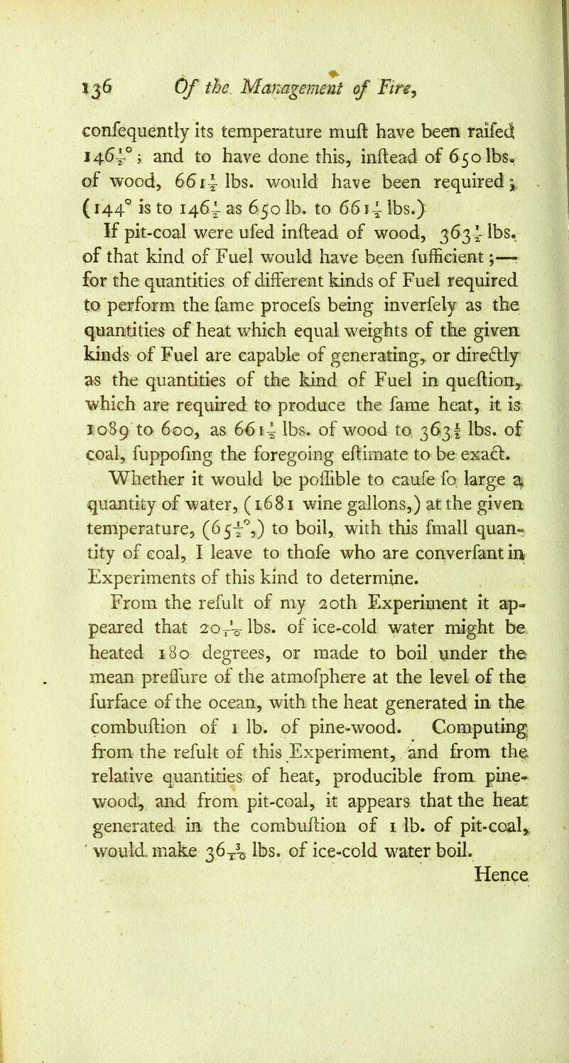 confequently its temperature muft have been raifed 1464-°; and to have done this, inftead of 650 lbs, of wood, 6614-lbs. would ha^^e been required 5^, . (144° is to 1464 as 650 lb. to 6614 lbs.) If pit-coal were ufed inftead of wood, 3634 lbs. of that kind of Fuel would have been fufficient;—? for the quantities of different kinds of Fuel required to perform the fame procefs being inverfely as the quantities of heat which equal weights of the given kinds of Fuel are capable of generating^ or direftly as the quantities of the kind of Fuel in queftion,. which are required to produce the fame heat, it is 1089 to 600, as 6614 lbs. of wood to 363I lbs. of coal, fuppofmg the foregoing eftimate to be exa(id. Whether it would be poffible to caufe fo large 2j. quantity of water, (1681 wine gallons,) at the given temperature, (65-4%) to boil, with this fmall quam tity of coal, I leave to thofe who are converfant in Experiments of this kind to determine. From the refult of my 20th Experiment it ap- peared that 20 4-0 lbs. of ice-cold water might be heated 180 degrees, or made to boil under the mean preiTure of the atmofphere at the level of the furface of the ocean, with the heat generated in the combuftion of 1 lb. of pine-wood. Computing, from the refult of this Experiment, and from the relative quantities of heat, producible from pine- wood, and from pit-coal, it appears that the heat generated in the combuftion of i lb. of pit-coal, ' would make 36-j-^ lbs. of ice-cold water boil. Hence