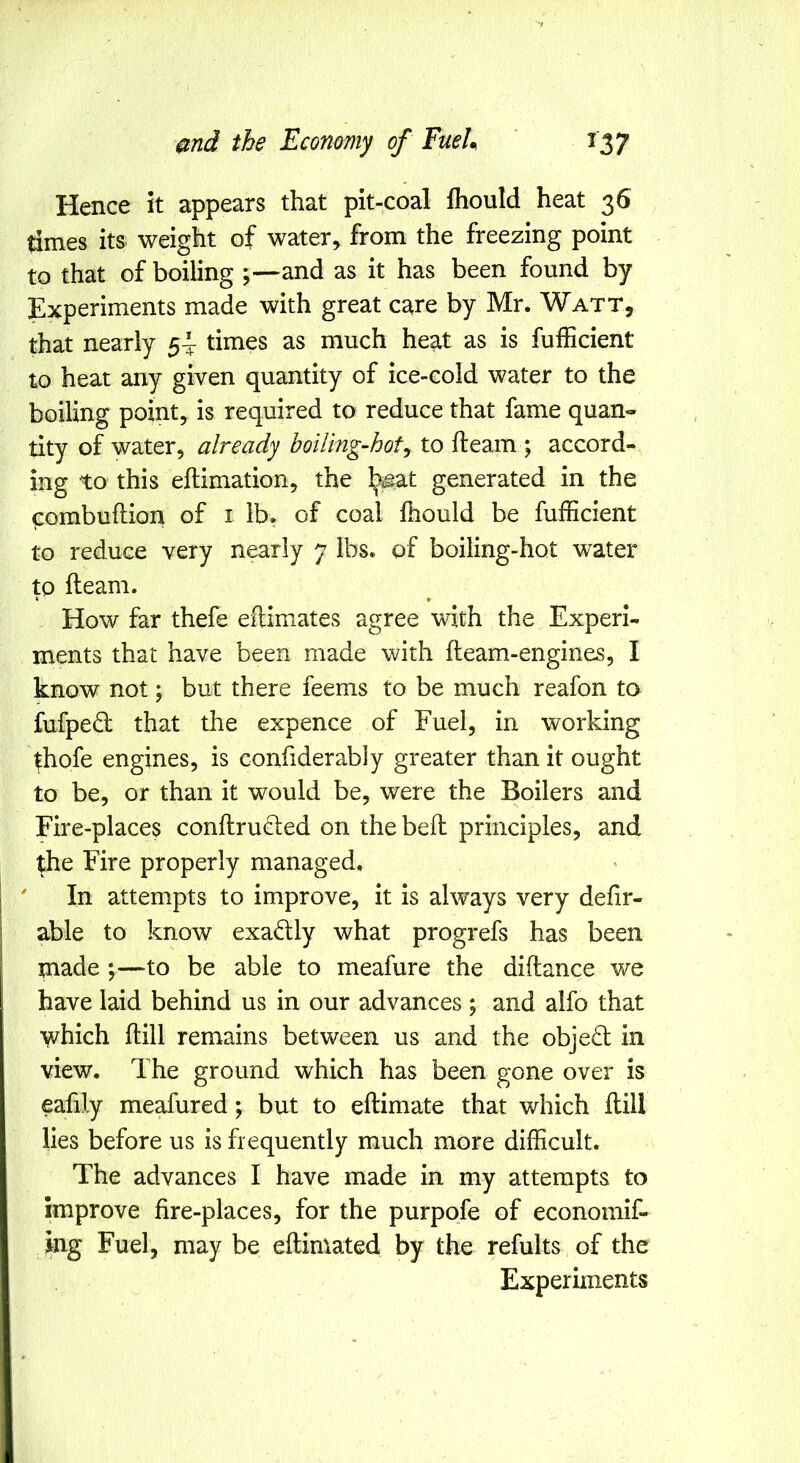 Hence it appears that pit-coal fliould heat 36 times its weight of water, from the freezing point to that of boiling ;—and as it has been found by Experiments made with great care by Mr. Watt, that nearly 5-^ times as much heat as is fufficient to heat any given quantity of ice-cold water to the boiling point, is required to reduce that fame quan- tity of water, already boiling-hot^ to fleam ; accord- ing to this eflimation, the ^at generated in the fiombuflion of i ib, of coal fhould be fufficient to reduce very nearly 7 lbs. of boiling-hot water to fleam. « • How far thefe eftiniates agree with the Experi- ments that have been made with fleam-engines, I know not; but there feems to be much reafon to fufped that the expence of Fuel, in working thofe engines, is confiderably greater than it ought to be, or than it would be, were the Boilers and Fire-places conflru(d;ed on thebefl principles, and the Fire properly managed. In attempts to improve, it is always very defir- able to know exadly what progrefs has been made ;—to be able to meafure the diflance we have laid behind us in our advances ; and alfo that which flill remains between us and the objed in view. The ground which has been gone over is eafily meafured; but to eflimate that which flill lies before us is frequently much more difficult. The advances I have made in my attempts to improve fire-places, for the purpofe of economif- ing Fuel, may be eflimated by the refults of the Experiments