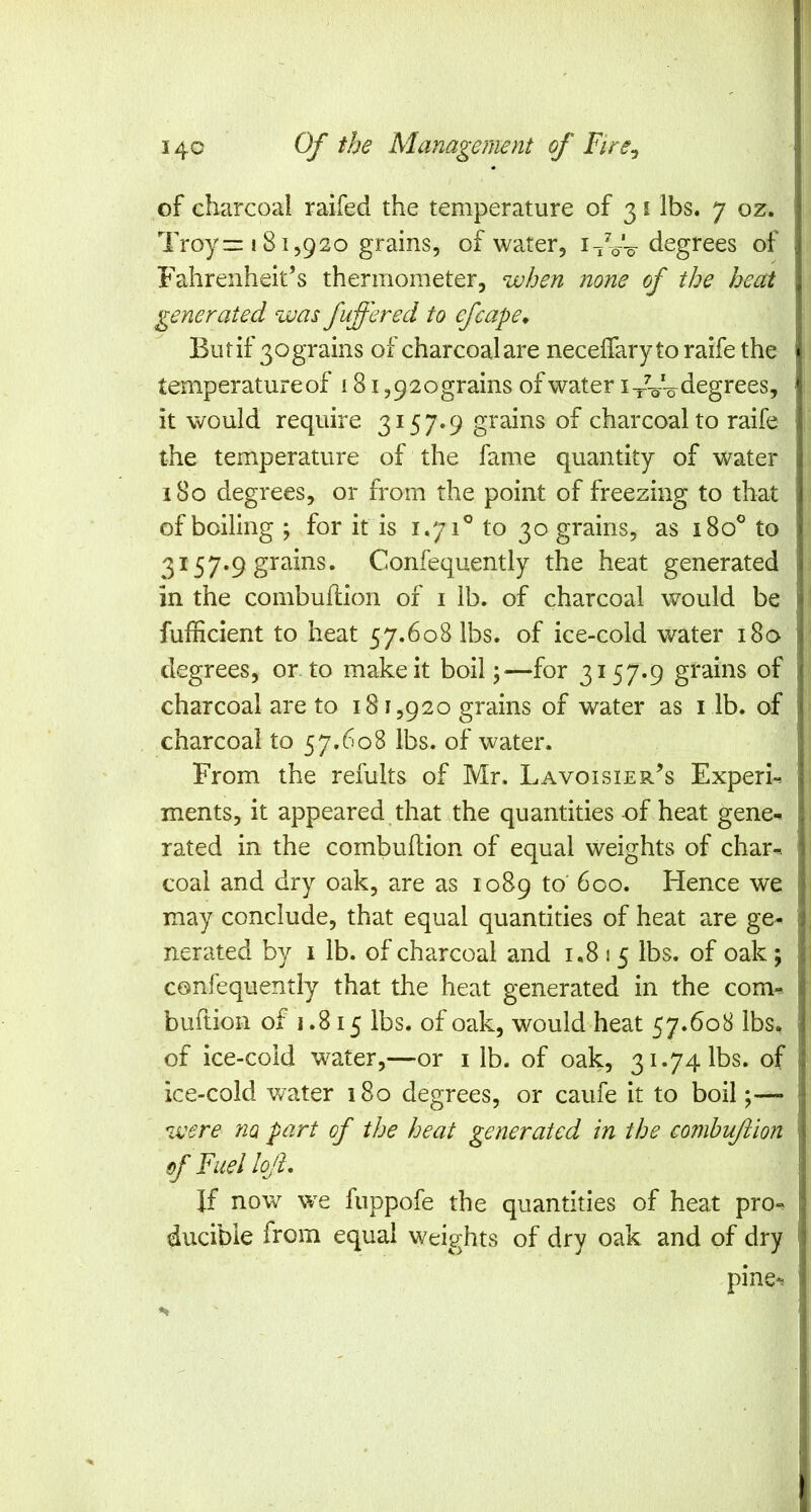 of charcoal raifed the temperature of 31 lbs. 7 oz. Troy—181,920 grains, of water, i^V-o ^i^grees of Fahrenheit’s thermometer, when none of the heat generated was fuffered to efcape* But if 30 grains of charcoal are necelfary to raife the temperature of 181,92ograins of water i-/V-o degrees, it would require 3157.9 grains of charcoal to raife the temperature of the fame quantity of water 180 degrees, or from the point of freezing to that of boiling ; for it is 1.71® to 30 grains, as 180° to 3157-9 grains. Confequently the heat generated in the combuflion of i lb. of charcoal would be fufficient to heat 57.608 lbs. of ice-cold water i8o degrees, onto make it boil —for 3157.9 grains of charcoal are to 181,920 grains of water as i lb. of charcoal to 57.608 lbs. of water. From the refults of Mr. Lavoisier’s ExperL ments, it appeared that the quantities of heat gene-- rated in the combuflion of equal weights of char- coal and dry oak, are as 1089 to' 600. Hence we may conclude, that equal quantities of heat are ge- nerated by I lb. of charcoal and 1.8 1 5 lbs, of oak; confequently that the heat generated in the com- buftion of 1.815 lbs. of oak, would heat 57.608 lbs. of ice-cold water,—or i lb. of oak, 31.74 lbs. of ice-cold water 180 degrees, or caufe it to boil were no part of the heat zenerated in the comhuftion of Fuel lojl. If now we fuppofe the quantities of heat pro- ducible from equal weights of dry oak and of dry pine-