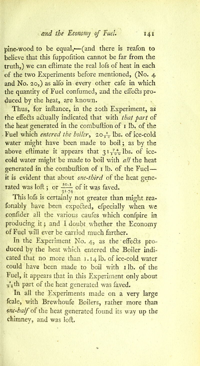 pine-wood to be equal,—(and there is reafon to believe that this fuppofition cannot be far from the truth,) we can eflimate the real lofs of heat in each of the two Experiments before mentioned, (No. 4 and No. 20,) as alfo in every other cafe in which the quantity of Fuel confumed, and the effedls pro- duced by the heat, are knowm. Thus, for inftance, in the 20th Experiment, as the effeds adually indicated that with that fart of the heat generated in the combuftion of i lb, of the Fuel which entered the boiler^ 2o~ lbs, of ice-cold water might have been made to boil; as by the above eflimate it appears that 3i^yLlbs. of ice- cold water might be made to boil with all the heat generated in the combuftion of i lb. of the Fuel— it is evident that about one-third of the heat gene- rated was loll; or of it was faved, 31.74 This lofs is certainly not greater than might rea« fonably have been expeded, efpecially when we confider ail the various caufes which confpire in producing it; and I doubt whether the Economy of Fuel will ever be carried much farther. In the Experiment No. 4, as the^eiTeds pro- duced by the heat which entered the Boiler indi- cated that no more than 1.141b. of ice*coid v/ater could have been made to boil with i lb. of the Fuel, it appears that in this Experiment only about -a'gth part of the heat generated was faved. In all the Experiments made on a very large fcale, with Brewhoufe Boilers, rather more than one-half of the heat generated found its way up the chimney, and was loft;.