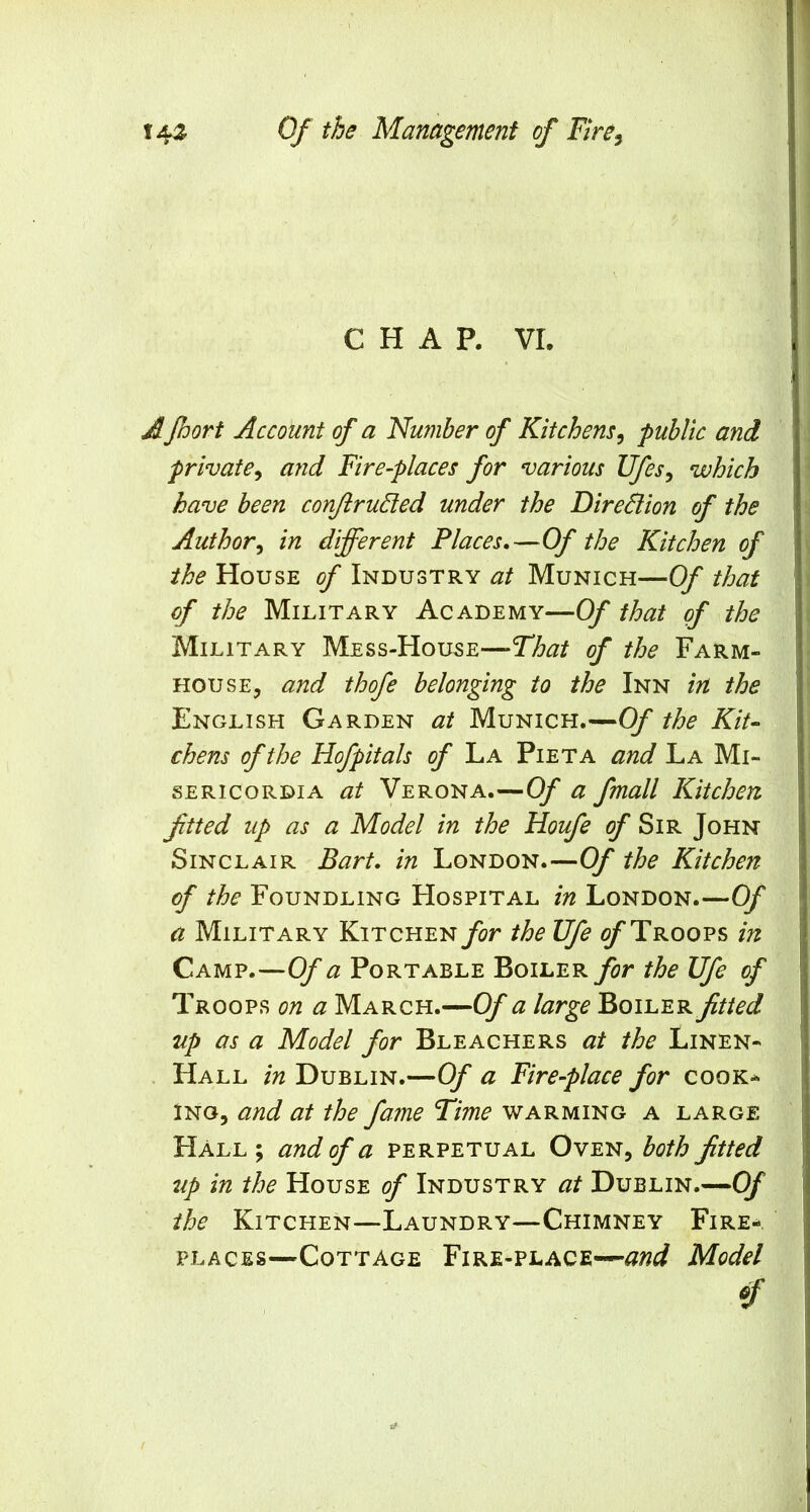 CHAP. VI. A foort Account of a Number of Kitchens^ public and private^ and Fire-places for various Ufes^ which have been conJlruSled under the DireSlion of the Author^ in different Places,—Of the Kitchen of the House of Industry at Munich—Of that of the Military Academy—Of that of the Military Mess-Hou^e—-Tto of the Farm- house, and thofe belonging to the Inn in the English Garden at Munich.—Of the Kit- chens of the Hofpitals of La Pieta and La Mi- sERicoRDiA at Verona.—Of a fmall Kitchen ftted up as a Model in the Houfe of Sir John Sinclair Bart, in London.—Of the Kitchen of the Foundling Hospital in London.—Of a Military KiTCHENj^r the Ufe c/*Troops in Camp.—Of a Portable Boiler for the Ufe of Troops on a March.—Of a large Boiler fitted up as a Model for Bleachers at the Linen- . Hall in Dublin.—Of a Fire-place for cook-- INO, and at the fame Time warming a large Hall ; and of a perpetual Oven, both fitted up in the House of Industry at Dublin.—Of the Kitchen—Laundry—Chimney Fire-, places—Cottage Fire-place—Model