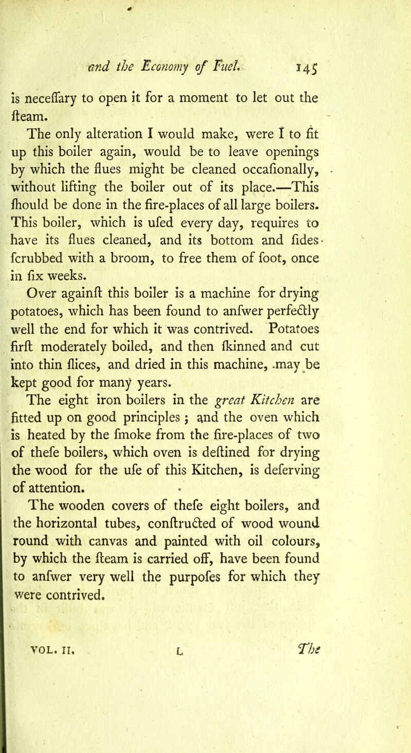 md the Eco?io?ny of Fuel,-.- 14 j is necefTary to open it for a moment to let out the fteam. The only alteration I would make, were I to fit up this boiler again, would be to leave openings by which the flues might be cleaned occafionally, without lifting the boiler out of its place.—This fhould be done in the fire-places of all large boilers. This boiler, which is ufed every day, requires to have its flues cleaned, and its bottom and fides* fcrubbed with a broom, to free them of foot, once in fix weeks. Over againfl: this boiler is a machine for drying potatoes, which has been found to anfwer perfedly well the end for which it was contrived. Potatoes firfl: moderately boiled, and then Ikinned and cut into thin flices, and dried in this machine, .may be kept good for many years. The eight iron boilers in the great Kitchen are fitted up on good principles ; and the oven which is heated by the fmoke from the fire-places of two of thefe boilers, which oven is deflined for drying the wood for the ufe of this Kitchen, is deferving of attention. The wooden covers of thefe eight boilers, and the horizontal tubes, conftruded of wood wound round with canvas and painted with oil colours, by which the Ileam is carried off, have been found to anfwer very well the purpofes for which they were contrived. VOL. II, L Fhe