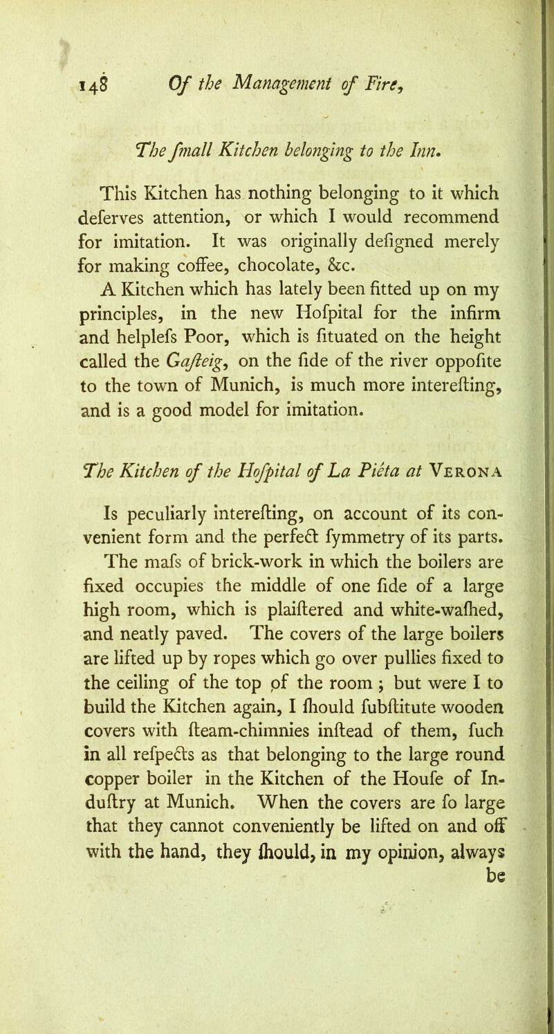 The fmall Kitchen belonging to the Inn. This Kitchen has nothing belonging to it which deferves attention, or which I would recommend for imitation. It was originally defigned merely for making coffee, chocolate, &c. A Kitchen which has lately been fitted up on my principles, in the new Hofpital for the infirm and helplefs Poor, which is fituated on the height called the Gajieig^ on the fide of the river oppofite to the town of Munich, is much more interefting, and is a good model for imitation. The Kitchen of the Hofpital of La Piet a at Verona Is peculiarly interefting, on account of its con- venient form and the perfedl: fymmetry of its parts. The mafs of brick-work in which the boilers are fixed occupies the middle of one fide of a large high room, which is plaiflered and white-wafhed, and neatly paved. The covers of the large boilers are lifted up by ropes which go over pullies fixed to the ceiling of the top pf the room ; but were I to build the Kitchen again, I fhould fubflitute wooden covers with fleam-chimnies inftead of them, fuch in all refpeds as that belonging to the large round copper boiler in the Kitchen of the Houfe of In- duftry at Munich. When the covers are fo large that they cannot conveniently be lifted on and off with the hand, they fhould, in my opinion, always be