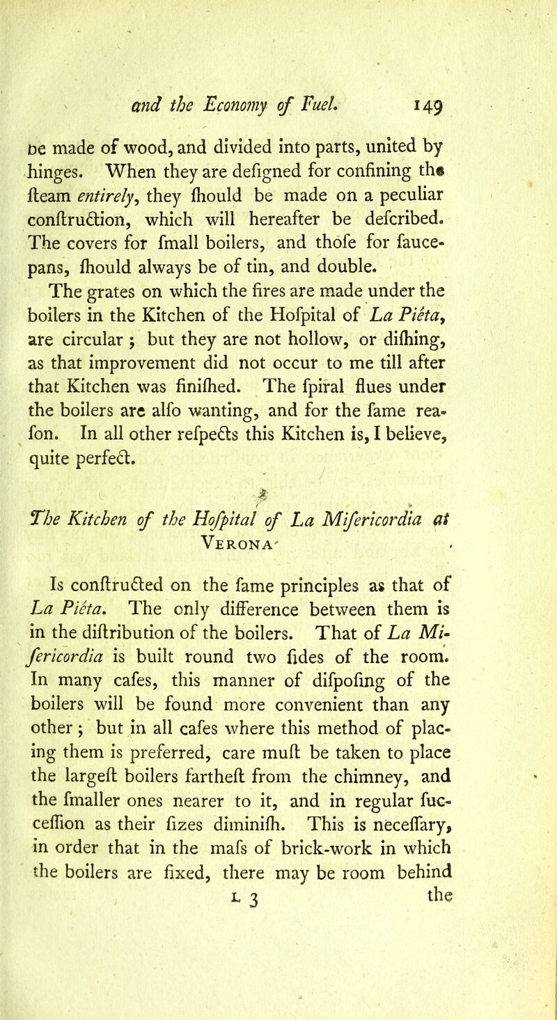 IDC made of wood, and divided into parts, united by hinges. When they are defigned for confining the fleam entirely^ they fhould be made on a peculiar conflrudion, which will hereafter be defcribed. The covers for fmall boilers, and thofe for fauce- pans, fhould always be of tin, and double. The grates on which the fires are made under the boilers in the Kitchen of the Hofpital of La Pieta^ are circular ; but they are not hollow, or difhing, as that improvement did not occur to me till after that Kitchen was finifhed. The fpiral flues under the boilers arc alfo wanting, and for the fame rea- fon. In all other refpedls this Kitchen is, I believe, quite perfed. ^ 4 { * The Kitchen of the Hofpital of La Mifericordia at Verona- Is confl;ru6led on the fame principles as that of La Pieta. The only difference between them is in the diflribution of the boilers. That of La Mi* fericordia is built round two Tides of the room. In many cafes, this manner of difpofing of the boilers will be found more convenient than any other; but in all cafes where this method of plac- ing them is preferred, care mufl be taken to place the largefl boilers farthefl from the chimney, and the fmaller ones nearer to it, and in regular fuc- ceffion as their fizes diminifh. This is neceflary, in order that in the mafs of brick-work in which the boilers are fixed, there may be room behind L 3 the