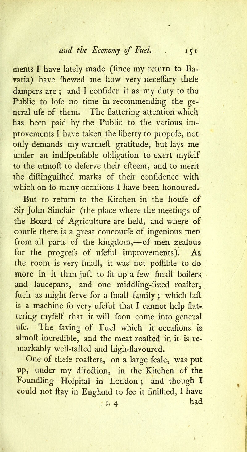 ments I have lately made (fince my return to Ba^ varia) have fhewed me how very neceffary thefe dampers are ; and I confider it as my duty to the Public to lofe no time in recommending the ge- neral ufe of them. The flattering attention which has been paid by the Public to the various im- provements I have taken the liberty to propofe, not only demands my warmefl: gratitude, but lays me under an indifpenfable obligation to exert myfelf to the utmofl to deferve their efteem, and to merit the diilinguiflied marks of their confidence with which on fo many occafions I have been honoured. But to return to the Kitchen in the houfe of Sir John Sinclair (the place where the meetings of the Board of Agriculture are held, and where of courfe there is a great concourfe of ingenious men from all parts of the kingdom,—of men zealous- for the progrefs of ufeful improvements). As. the room is very finall, it was not pofTible to do more in it than juft to fit up a few fmall boilers and faucepans, and one middling-fized roafter, fuch as might ferve for a fmall family ; which lafl is a machine fo very ufeful that I cannot help flat,^ tering myfelf that it will foon come into general ufe. The faving of Fuel which it occafions is almoft incredible, and the meat roafted in it is re-^ markably well-tafled and high-flavoured. One of thefe roaflers, on a large fcale, was put up, under my direction, in the Kitchen of the Foundling Hofpital in London; and though I could not ftay in England to fee it finifhed^ I have