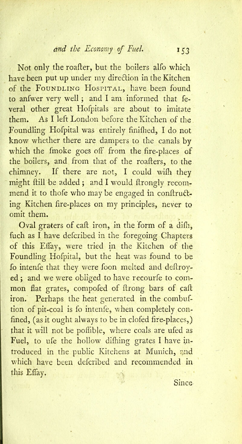 Not only the roafler, but the boilers alfo which have been put up under my direclion in the Kitchen of the Foundling FIospital, have been found to anfwer very well ; and I am informed that fe- veral other great Hofpitals are about to imitate them. As I left London before the Kitchen of the Foundling Hofpital was entirely hniflied, I do not know whether there are dampers to the canals by which the fmoke goes off from the fire-places of the boilers, and from that of the roafters, to the chimney. If there are not, I could \vifh they might ftill be added ; and I would flrongly recom- mend it to thofe who may be engaged in conftru<d;- jng Kitchen fire-places on my principles, never to omit them. Oval graters of caff iron, in the form of a difii, fuch as I have defcribed in the foregoing Chapters of this Elfay, were tried in the Kitchen of the Foundling Hofpital, but the heat was found to be fo intenfe th?.t they were foon melted and deflroy- ed; and we were obliged to have recourfe to com- mon flat grates, compofed of ftrong bars of call iron. Perhaps the heat generated in the combuf- tion of pit-coal is fo intenfe, when completely con- fined, (as it ought always to be in clofed fire-places,) that it will not be poffible, where coals are ufed as Fuel, to ufe the hollow difliing grates I have in- troduced in the public Kitchens at Munich, rgid which have been defcribed and recommended in this Elfay. Since^