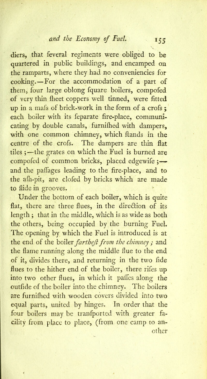 diers, that feveral regiments were obliged to be quartered in public buildings, and encamped on the ramparts, where they had no conveniencies for cooking.—For the accommodation of a part of them, four large oblong fquare boilers, compofed of very thin dieet coppers well tinned, were fitted up in a mafs of brick-work in the form of a crofs ; each boiler with its feparate fire-place, communi- cating by double canals, furnilhed with dampers, with one common chimney, which flands in the centre of the crofs. The dampers are thin flat tiles ;—the grates on which the Fuel is burned are compofed of common bricks, placed edgewife ;~ and the paffages leading to the fire-place, and to the afn-pit, are clofed by bricks which are made to Aide in grooves. Under the bottom of each boiler, which is quite flat, there are three flues, in the direction of its length ; that in the middle, which is as wide as both the others, being occupied by the burning Fuel. The opening by which the Fuel is introduced is at the end of the hoWtr fartheji fro?n the chimney ; and the flame running along the middle flue to the end of it, divides there, and returning in the two fide flues to the hither end of the boiler, there rifes up into two other flues, in which it pafles along the outfide of the boiler into the chimney. The boilers are furnifhed with vv^ooden covers divided iilto two equal parts, united by hinges. In order that the four boilers may be tranfported with greater fa- cility from place to place, (from one camp to an- other