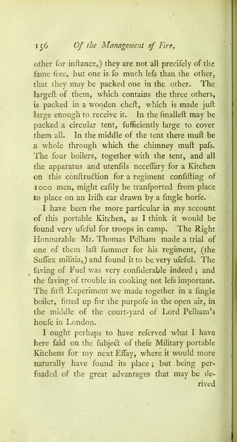 other for inflance,) they are not all precifely of the fame fize, but one is fo much lefs than the other, that they may be packed one in the other. The larged: of them, which contains the three others, is packed in a wooden cheft, which is made juft large enough to receive it. In the fmalleft may be packed a circular tent, fufficiently large to cover them all. In the middle of the tent there muft be a whole through which the chimney muft pafs. The four boilers, together with the tent, and all the apparatus and utenfils neceftary for a Kitchen on this conftru(ftion for a regiment confifting of looo men, might eafily be tranfported from place to place on an Irifh car drawn by a fmgle horfe. I have been the more particular in my account of this portable Kitchen, as I think it would be found very ufeful for troops in camp. The Right Honourable Mr. Thomas Pelham made a trial of one of them laft fummer for his regiment, (the Suftex militia,) and found it to be very ufeful. The faving of Fuel was very confiderable indeed ; and the faving of trouble in cooking not lefs important. The firft Experiment we made together in a fmgle boiler, fitted up for the purpofe in the open air, in the middle of the court-yard of Lord Pelham’s houfe in London. I ought perhaps to have referved what I have here faid on the fubjeci: of thefe Military portable Kitchens for my next Eftay, where it would more naturally have found its place; but being per- fuaded of the great advantages that may be de- rived