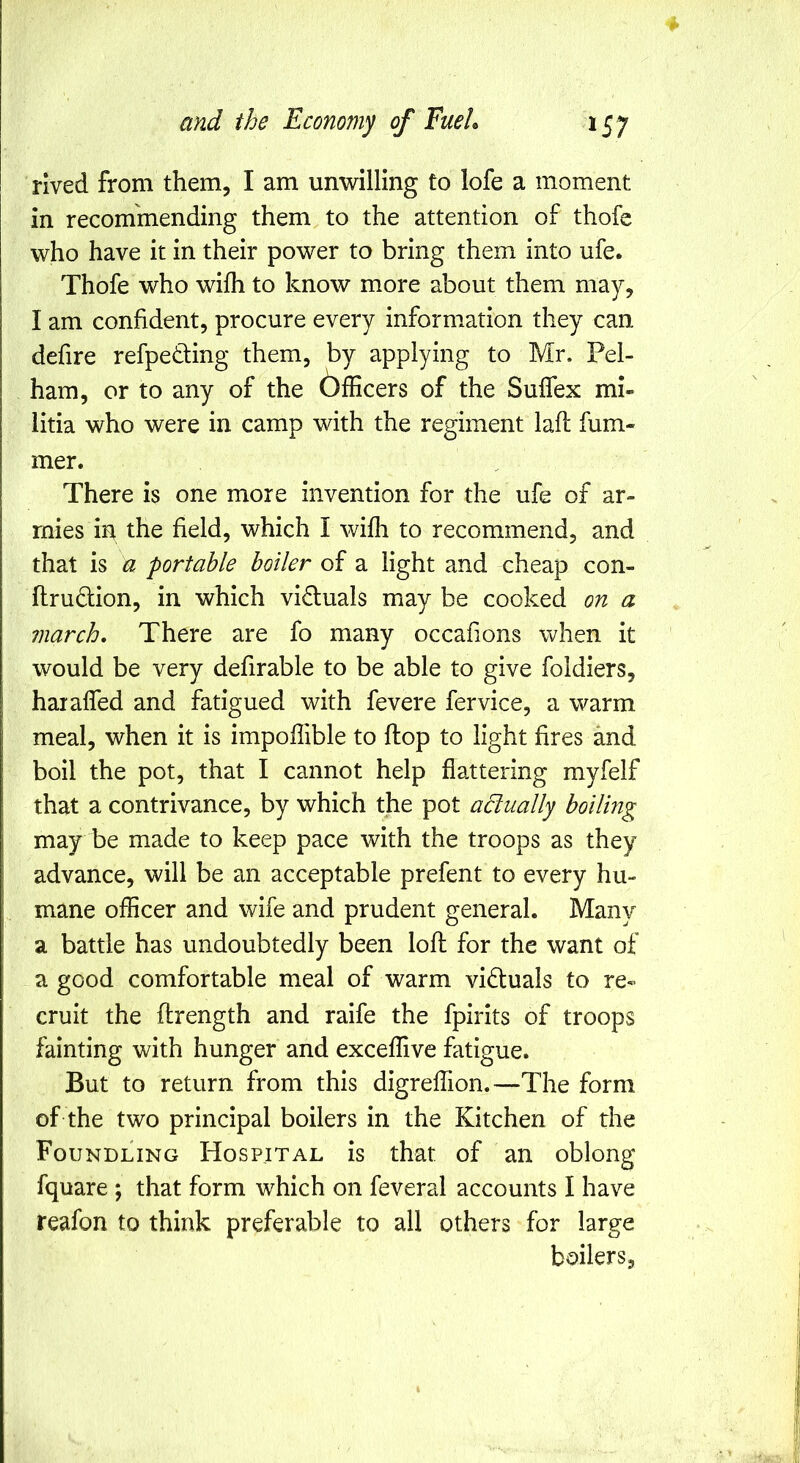 rived from them, I am unwilling to lofe a moment in recommending them to the attention of thofe who have it in their power to bring them into ufe. Thofe who wifli to know more about them may, I am confident, procure every information they can defire refpeding them, by applying to Mr. Pel- ham, or to any of the bfficers of the Suffex mi- litia who were in camp with the regiment laft fum- mer. There is one more invention for the ufe of ar- mies in the field, which I wifh to recommend, and that is a portable boiler of a light and cheap con- flrudion, in which victuals may be cooked on a march. There are fo many occafions when it would be very defirable to be able to give foldiers, haralfed and fatigued with fevere fervice, a warm meal, when it is impoflible to flop to light fires and boil the pot, that I cannot help flattering myfelf that a contrivance, by which the pot actually boiling may be made to keep pace vv^ith the troops as they advance, will be an acceptable prefent to every hu- mane officer and wife and prudent general. Many a battle has undoubtedly been lofl for the want of a good comfortable meal of warm victuals to re- cruit the ftrength and raife the fpirits of troops fainting with hunger and exceffive fatigue. But to return from this digreffion.—The form of the two principal boilers in the Kitchen of the Foundling Hospital is that of an oblong fquare ; that form which on feveral accounts I have reafon to think preferable to all others for large boilers,