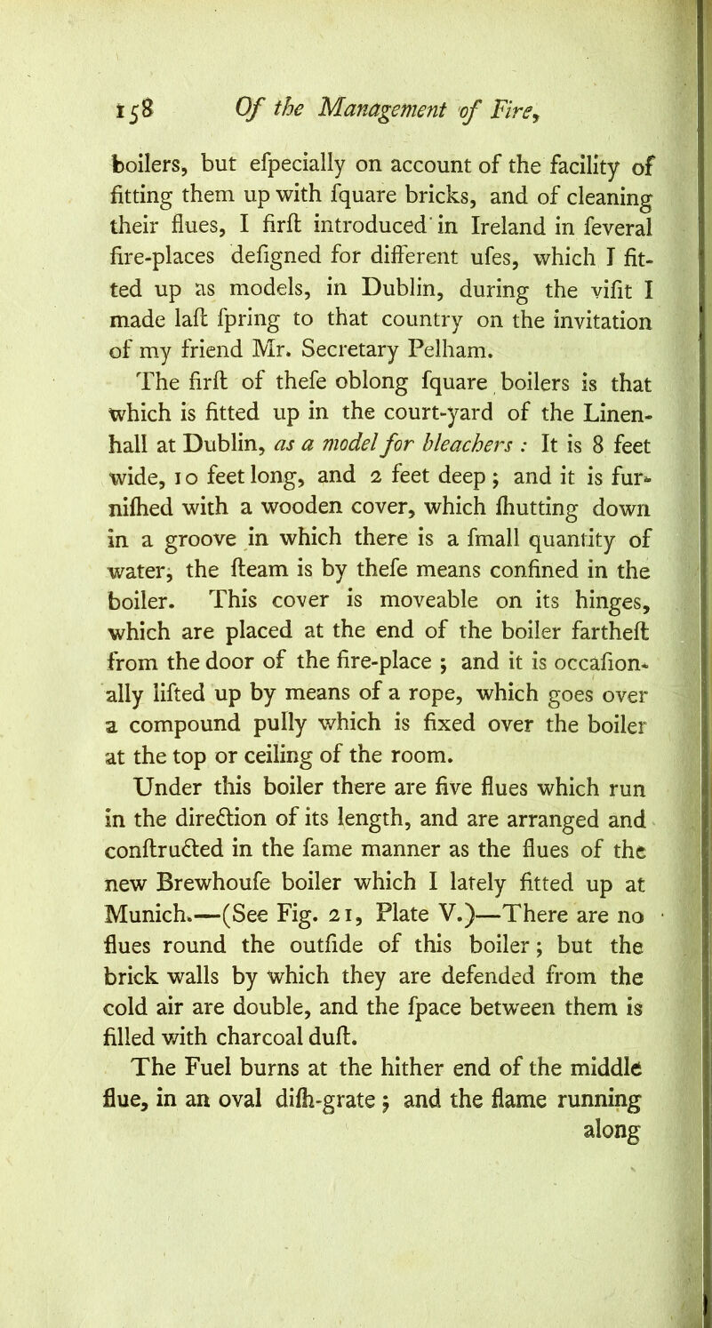 boilers, but efpecially on account of the facility of fitting them up with fquare bricks, and of cleaning their flues, I firfl introduced' in Ireland in feveral fire-places defigned for different ufes, which I fit- ted up as models, in Dublin, during the vifit I made laff fpring to that country on the invitation of my friend Mr. Secretary Pelham. The firfl: of thefe oblong fquare boilers is that which is fitted up in the court-yard of the Linen- hall at Dublin, as a model for bleachers : It is 8 feet wide, I o feet long, and 2 feet deep ; and it is fur^ nifhed with a wooden cover, which fhutting down in a groove in which there is a fmall quantity of waterj the fleam is by thefe means confined in the boiler. This cover is moveable on its hinges, which are placed at the end of the boiler farthefl: from the door of the fire-place ; and it is occafion* ally lifted up by means of a rope, which goes over a compound pully which is fixed over the boiler at the top or ceiling of the room. Under this boiler there are five flues which run in the direction of its length, and are arranged and conftru6led in the fame manner as the flues of the new Brewhoufe boiler which I lately fitted up at Munich.—(See Fig. 21, Plate V.)—There are no flues round the outfide of this boiler; but the brick walls by which they are defended from the cold air are double, and the fpace between them is filled with charcoal duff. The Fuel burns at the hither end of the middle flue, in an oval difh-grate \ and the flame running along