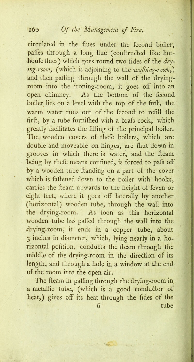 circulated in the flues under the fecond boiler, pafTes through a long flue (conflru6led like hot- houfe flues) which goes round two fides of the dry- ing-room^ (which is adjoining to the wafhing-room^ and then pafling through the wall of the drying- room into the ironing-room, it goes off into an open chimney. As the bottom of the fecond boiler lies on a level with the top of the firft, the warm water runs out of the fecond to refill the firfl, by a tube furnifhed with a brafs cock, which ^ greatly facilitates the filling of the principal boiler. The wooden covers of thefe boilers, which are double and moveable on hinges, are fhut down in grooves in which there is water, and the fleam being by thefe means confined, is forced to pafs off by a wooden tube ftanding on a part of the cover which is faflened down to the boiler with hooks, carries the fleam upwards to the height of fevcn or eight feet, where it goes off laterally by another (horizontal) wooden tube, through the wall into the drying-room. As foon as this horizontal wooden tube has paffed through the wall into the drying-room, it ends in a copper tube, about 3 inches in diameter, which, lying nearly in a ho- rizontal pofition, conducts the fleam through the middle of the drying-room in the diredion of its length, and through a hole in a window at the end of the room into the open air. The fleam in paffmg through the drying-room in a metallic tube, (which is a good condudfor of heat,) gives off its heat through the fides of the 6 tube