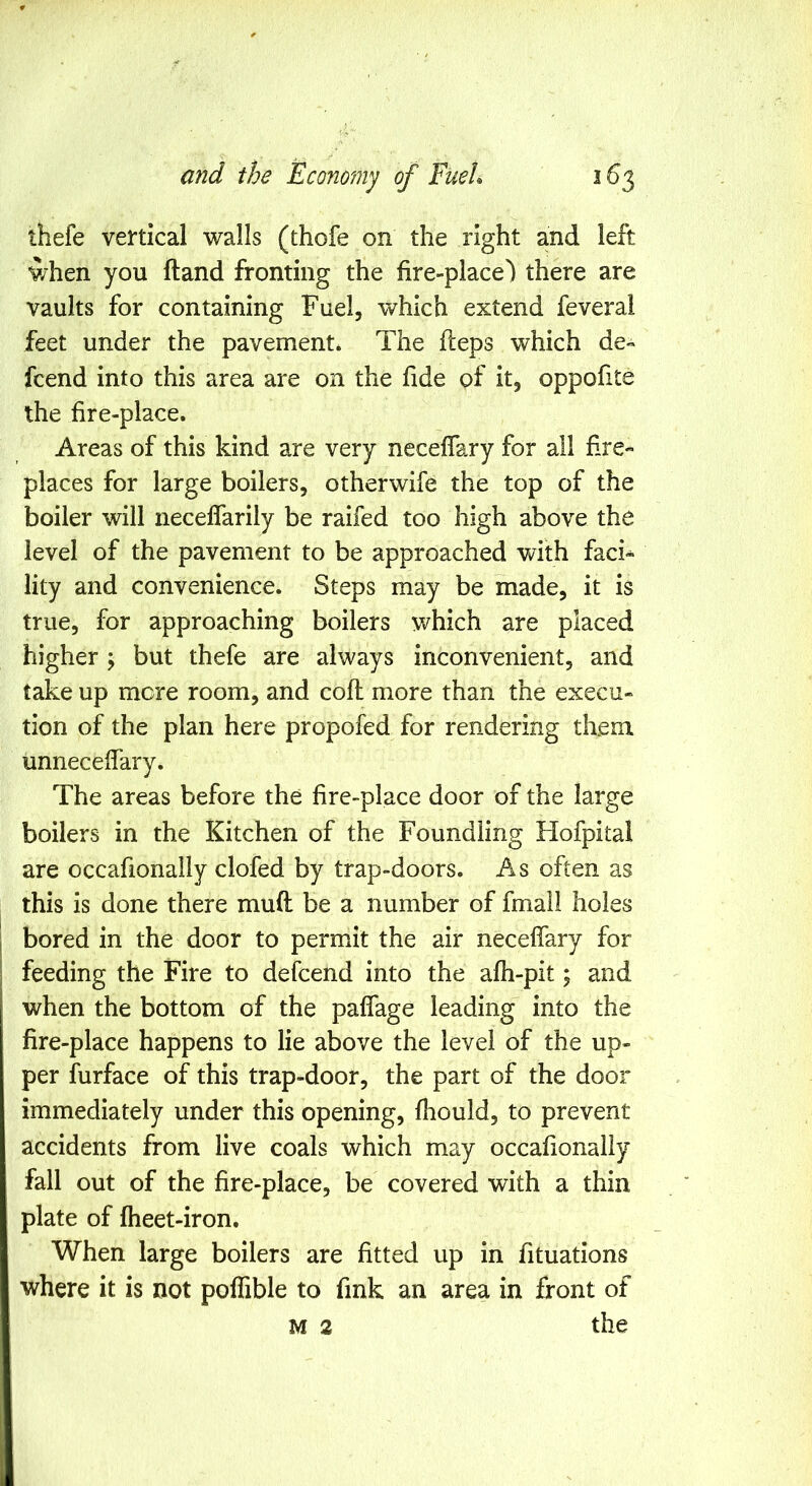 thefe vertical walls (thofe on the right and left when you ftand fronting the fire-place') there are vaults for containing Fuel, which extend feveral feet under the pavement* The fleps which de- fcend into this area are on the fide of it, oppofite the fire-place. Areas of this kind are very neceffary for all f-re- places for large boilers, otherwife the top of the boiler will necelTarily be raifed too high above the level of the pavement to be approached with faci- lity and convenience. Steps may be made, it is true, for approaching boilers which are placed higher ; but thefe are always inconvenient, and take up mere room, and cofl more than the execu- tion of the plan here propofed for rendering them unneceffary. The areas before the fire-place door of the large boilers in the Kitchen of the Foundling Hofpital are occafionally clofed by trap-doors. As often as this is done there mud be a number of fmall holes bored in the door to permit the air neceffary for feeding the Fire to defeend into the afh-pit; and when the bottom of the paffage leading into the fire-place happens to lie above the level of the up- per furface of this trap-door, the part of the door immediately under this opening, fhould, to prevent accidents from live coals which may occafionally fall out of the fire-place, be covered with a thin plate of fheet-iron. When large boilers are fitted up in fituations where it is not poffible to fink an area in front of M 2 the