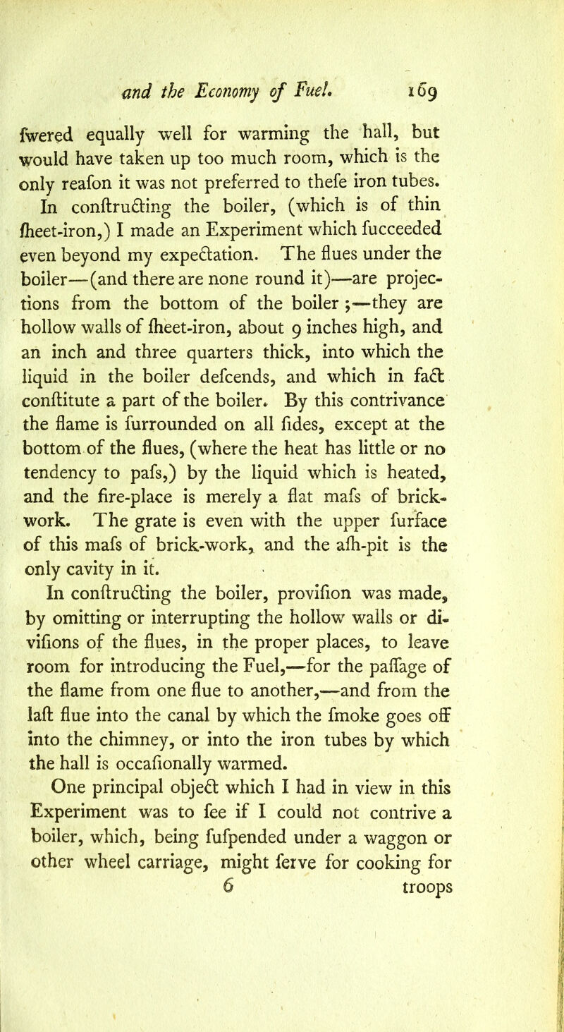 fwered equally well for warming the hall, but would have taken up too much room, which is the only reafon it was not preferred to thefe iron tubes. In conftru£Ung the boiler, (which is of thin fheet-iron,) I made an Experiment which fucceeded even beyond my expedtation. The flues under the boiler—(and there are none round it)—are projec- tions from the bottom of the boiler —they are hollow walls of fheet-iron, about 9 inches high, and an inch and three quarters thick, into which the liquid in the boiler defcends, and which in fa(T conflitute a part of the boiler. By this contrivance the flame is fur rounded on all fides, except at the bottom of the flues, (where the heat has little or no tendency to pafs,) by the liquid which is heated, and the fire-place is merely a fiat mafs of brick- work. The grate is even with the upper furface of this mafs of brick-work, and the afh-pit is the only cavity in it. In conflrudling the boiler, provifion was made, by omitting or interrupting the hollow walls or di- vifions of the flues, in the proper places, to leave room for introducing the Fuel,—for the paffage of the flame from one flue to another,—and from the iafl flue into the canal by which the fmoke goes off into the chimney, or into the iron tubes by which the hall is occafionally warmed. One principal objeft which I had in view in this Experiment was to fee if I could not contrive a boiler, which, being fufpended under a waggon or other wheel carriage, might ferve for cooking for